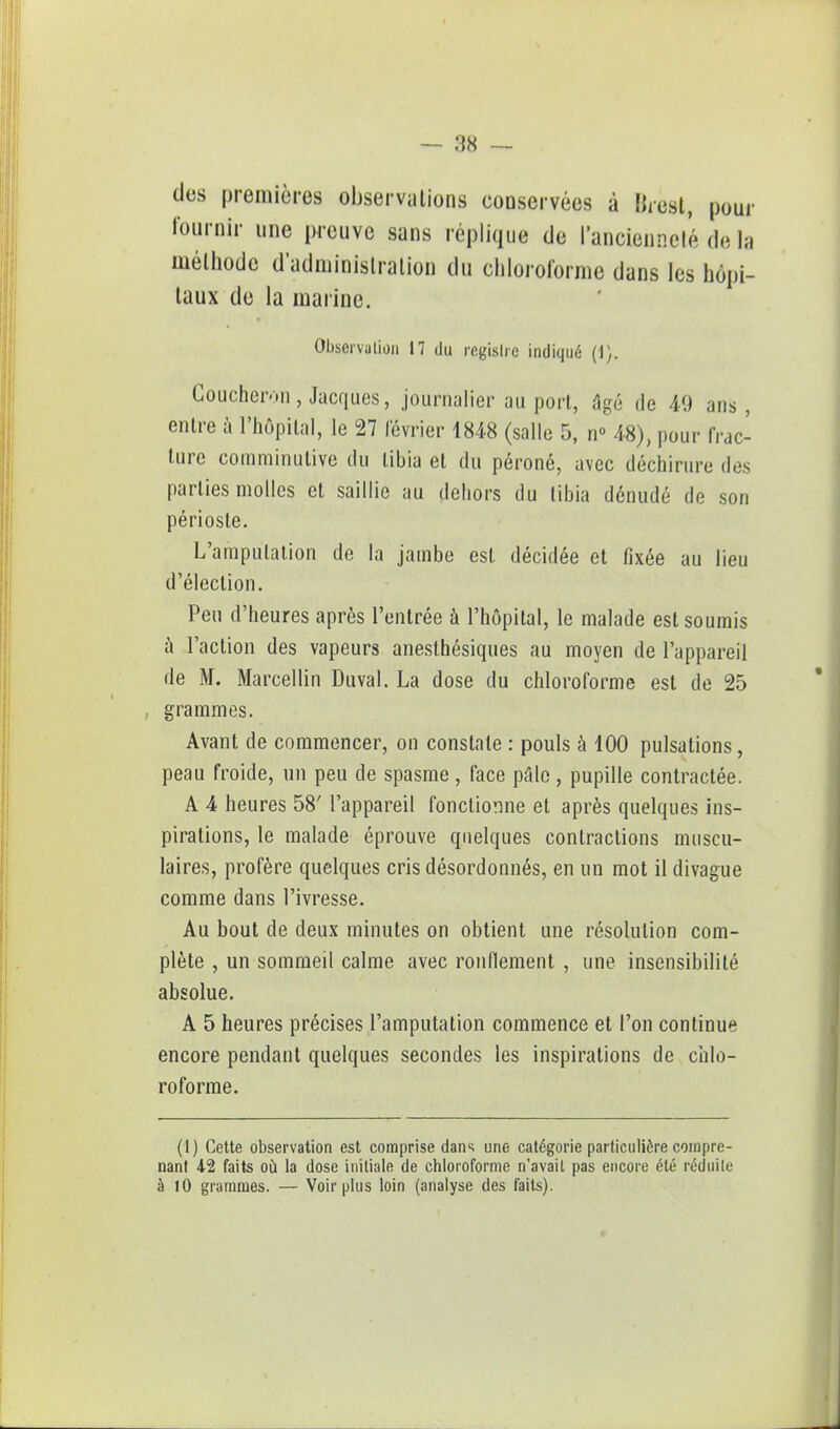 clos premières observations conservées à Brest, pour fournir une preuve sans réplique de l'ancienneté de la méthode d'administration du chloroforme dans les hôpi- taux de la marine. Observation 17 du registre indiqué (i), Coucheron, Jacques, journalier au port, âgé de 49 ans, entre à l'hôpital, le 27 lévrier 1848 (salle 5, n° 48), pour frac- ture comminulive du tibia et du péroné, avec déchirure des parties molles et saillie au dehors du tibia dénudé de son périoste. L'amputation de la jambe est décidée et fixée au lieu d'élection. Peu d'heures après l'entrée à l'hôpital, le malade est soumis à l'action des vapeurs anesthésiques au moyen de l'appareil de M. Marcellin Duval. La dose du chloroforme est de 25 grammes. Avant de commencer, on constate : pouls à 100 pulsations, peau froide, un peu de spasme, face pâle, pupille contractée. A 4 heures 58' l'appareil fonctionne et après quelques ins- pirations, le malade éprouve quelques contractions muscu- laires, profère quelques cris désordonnés, en un mot il divague comme dans l'ivresse. Au bout de deux minutes on obtient une résolution com- plète , un sommeil calme avec rondement , une insensibilité absolue. A 5 heures précises l'amputation commence et l'on continue encore pendant quelques secondes les inspirations de chlo- roforme. (1) Cette observation est comprise dans une catégorie particulière compre- nant 42 faits où la dose initiale de chloroforme n'avait pas encore été réduite à 10 grammes. — Voir plus loin (analyse des faits).