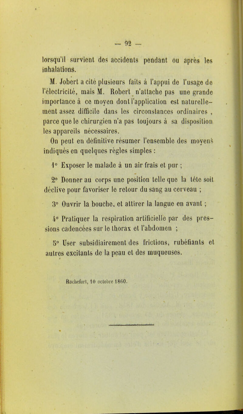 — 02 - lorsqu'il survient des accidents pondant ou après les inhalations. M. Jobert a cité plusieurs faits à l'appui de l'usage de l'électricité, mais M. Robert n'attache pas une grande importance à ce moyen dont l'application est naturelle- ment assez dilïicilo dans les circonstances ordinaires , parce que le chirurgien n'a pas toujours à sa disposition les appareils nécessaires. On peut en définitive résumer l'ensemble des moyens indiqués en quelques règles simples : 1° Exposer le malade à un air frais et pur ; 2° Donner au corps une position telle que la tête soit déclive pour favoriser le retour du sang au cerveau ; 3° Ouvrir la bouche, et attirer la langue en avant ; 4° Pratiquer la respiration artificielle par des pres- sions cadencées sur le thorax et l'abdomen ; 5° User subsidiairement des frictions, rubéfiants et autres excitants de la peau et des muqueuses. Rochefort, 16 octobre 1860.