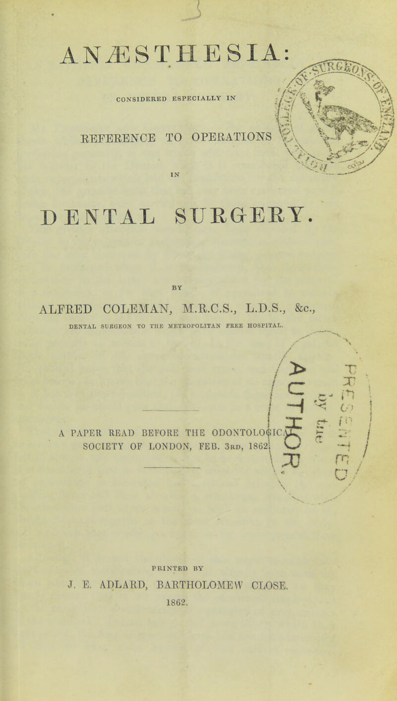 ANiESTHE SIA: CONSIDERED ESPECIALLY IN REFERENCE TO OPERATIONS V.:, ^I^P IN DENTAL SURGERY. BY ALFRED COLEMAN, M.R.C.S., L.D.S., &c, DENTAL SURGEON TO THE METROPOLITAN FREE HOSPITAL. 1 X r ' A PAPER READ BEFORE THE ODONTOLO<SIC.U^ E 2 / JO SOCIETY OF LONDON, FEB. 3rd, 1862 W * -*j / D/ PRINTED BY J. E. A.DLARD, BARTHOLOMEW CLOSE. 1862.