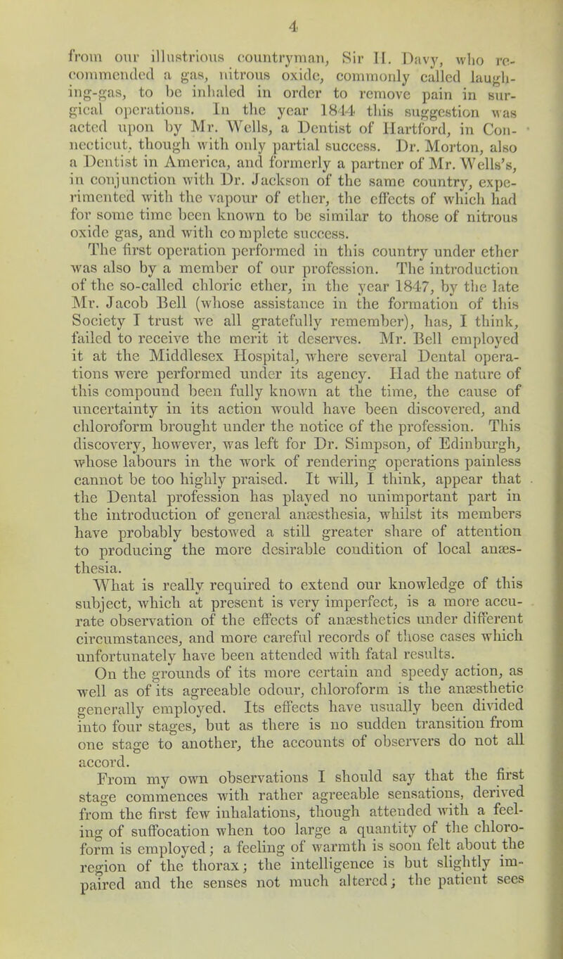 from our illustrious countryman, Sir II. Davy, who re- commended a gas, nitrous oxide, commonly called laugh- ing-gas, to be inhaled in order to remove pain in sur- gical operations. In the year 1844 this suggestion was acted upon by Mr. Wells, a Dentist of Hartford, in Con- necticut, though with only partial success. Dr. Morton, also a Denti3t in America, and formerly a partner of Mr. Wells's, in conjunction with Dr. Jackson of the same country, expe- rimented with the vapour of ether, the effects of which had for some time been known to be similar to those of nitrous oxide gas, and with co mplete success. The first operation performed in this country under ether was also by a member of our profession. The introduction of the so-called chloric ether, in the year 1847, by the late Mr. Jacob Bell (whose assistance in the formation of this Society I trust wre all gratefully remember), has, I think, failed to receive the merit it deserves. Mr. Bell employed it at the Middlesex Hospital, where several Dental opera- tions were performed under its agency. Had the nature of this compound been fully known at the time, the cause of uncertainty in its action would have been discovered, and chloroform brought under the notice of the profession. This discovery, however, was left for Dr. Simpson, of Edinburgh, whose labours in the work of rendering operations painless cannot be too highly praised. It will, I think, appear that the Dental profession has played no unimportant part in the introduction of general anaesthesia, whilst its members have probably bestowed a still greater share of attention to producing the more desirable coudition of local anaes- thesia. What is really required to extend our knowledge of this subject, which at present is very imperfect, is a more accu- rate observation of the effects of anaesthetics under different circumstances, and more careful records of those cases which unfortunately have been attended with fatal results. On the grounds of its more certain and speedy action, as well as of its agreeable odour, chloroform is the anaesthetic generally employed. Its effects have usually been divided into four stages, but as there is no sudden transition from one stage to another, the accounts of observers do not all accord. From my own observations I should say that the first stage commences with rather agreeable sensations, derived from the first few inhalations, though attended with a feel- ing of suffocation when too large a quantity of the chloro- form is employed; a feeling of warmth is soon felt about the region of the thorax; the intelligence is but slightly im- paired and the senses not much altered; the patient sees