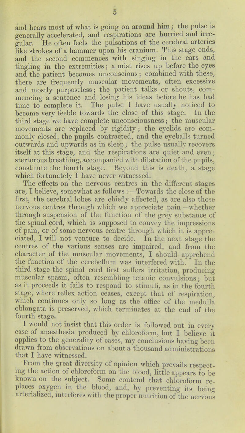 and hears most of what is going on around him; the pulse is generally accelerated, and respirations are hurried and irre- gular. He often feels the pulsations of the cerebral arteries like strokes of a hammer upon his cranium. This stage ends, and the second commences with singing in the ears and tingling in the extremities; a mist rises up before the eyes and the patient becomes unconscious j combined with these, there are frequently muscular movements, often excessive and mostly purposeless; the patient talks or shouts, com- mencing a sentence and losing his ideas before he has had time to complete it. The pulse I have usually noticed to become very feeble towards the close of this stage. In the third stage we have complete unconsciousness; the muscular movements are replaced by rigidity; the eyelids are com- monly closed, the pupils contracted, and the eyeballs turned outwards and upwards as in sleep; the pulse usually recovers itself at this stage, and the respirations are quiet and even; stertorous breathing, accompanied with dilatation of the pupils, constitute the fourth stage. Beyond this is death, a stage which fortunately I have never witnessed. The effects on the nervous centres in the different stages are, I believe, somewhat as follows :—Towards the close of the first, the cerebral lobes are chiefly affected, as are also those nervous centres through which we appreciate pain —whether through suspension of the function of the grey substance of the spinal cord, which is supposed to convey the impressions of pain, or of some nervous centre through Avhich it is appre- ciated, I Avill not venture to decide. In the next stage the centres of the various senses are impaired, and from the character of the muscular movements, I should apprehend the function of the cerebellum was interfered with. In the third stage the spinal cord first suffers irritation, producing muscular spasm, often resembling tetanic convulsions; but as it proceeds it fails to respond to stimuli, as in the fourth stage, where reflex action ceases, except that of respiration, which continues only so long as the office of the medulla oblongata is preserved, which terminates at the end of the fourth stage. I would not insist that this order is followed out in every case of anaesthesia produced by chloroform, but I believe it applies to the generality of cases, my conclusions having been drawn from observations on about a thousand administrations that I have witnessed. From the great diversity of opinion which prevails respect- ing the action of chloroform on the blood, little appears to be known on the subject. Some contend that chloroform re- places oxygen in the blood, and, by preventing its being arterializcd, interferes with the proper nutrition of the nervous