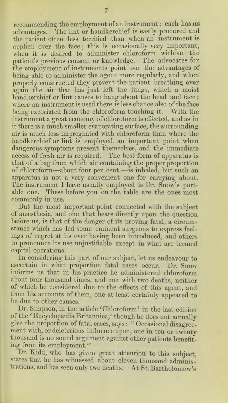 recommending the employment of an instrument; each has its advantages. The lint or handkerchief is easily procured and the patient often less terrified than when an instrument is applied over the face; this is occasionally very important, Avhen it is desired to administer chloroform without the patient's previous consent or knowledge. The advocates for the employment of instruments point out the advantages of being able to administer the agent more regularly, and when properly constructed they prevent the patient breathing over again the air that has just left the lungs, which a moist handkerchief or lint causes to hang about the head and face; where an instrument is used there is less chance also of the face being excoriated from the chloroform touching it. With the instrument a great economy of chloroform is effected, and as in it there is a much smaller evaporating surface, the surrounding air is much less impregnated with chloroform than where the handkerchief or lint is employed, an important point when dangerous symptoms present themselves, and the immediate access of fresh air is required. The best form of apparatus is that of a bag from which air containing the proper proportion of chloroform—about four per cent.—is inhaled, but such an apparatus is not a very convenient one for carrying about. The instrument I have usually employed is Dr. Snow's port- able one. These before you on the table are the ones most commonly in use. But the most important point connected with the subject of anaesthesia, and one that bears directly upon the question before us, is that of the danger of its proving fatal, a circum- stance which has led some eminent surgeons to express feel- ings of regret at its ever having been introduced, and others to pronounce its use unjustifiable except in what are termed capital operations. In considering this part of our subject, let us endeavour to ascertain in what proportion fatal cases occur. Dr. Snow informs us that in his practice he administered chloroform about four thousand times, and met with two deaths, neither of which he considered due to the effects of this agent, and from his accounts of them, one at least certainly appeared to be due to other causes. Dr. Simpson, in the article 'Chloroform' in the last edition of the ' Encyclopedia Britannica,' though he does not actually give the proportion of fatal cases, says : Occasional disagree- ment with, or deleterious influence upon, one in ten or twenty thousand is no sound argument against other patients benefit- ing from its employment. Dr. Kidd, who has given great attention to this subject, states that he has witnessed about eleven thousand adminis - trations, and has seen only two deaths. At St. Bartholomew's