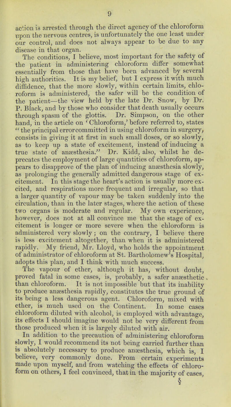 action is arrested through the direct agency of the chloroform upon the nervous centres, is unfortunately the one least under our control, and does not always appear to be due to any disease in that organ. The conditions, I believe, most important for the safety of the patient in administering chloroform differ somewhat essentially from those that have been advanced by several high authorities. It is my belief, but I express it with much diffidence, that the more slowly, within certain limits, chlo- roform is administered, the safer will be the condition of the patient—the view held by the late Dr. Snow, by Dr. P. Black, and by those who consider that death usually occurs through spasm of the glottis. Dr. Simpson, on the other hand, in the article on ' Chloroform/ before referred to, states  the principal error committed in using chloroform in surgery, consists in giving it at first in such small doses, or so slowly, as to keep up a state of excitement, instead of inducing a true state of anaesthesia. Dr. Kidd, also, whilst he de- precates the employment of large quantities of chloroform, ap- pears to disapprove of the plan of inducing anaesthesia slowly, as prolonging the generally admitted dangerous stage of ex- citement. In this stage the heart's action is usually more ex- cited, and respirations more frequent and irregular, so that a larger quantity of vapour may be taken suddenly into the circulation, than in the later stages, where the action of these two organs is moderate and regular. My own experience, however, does not at all convince me that the stage of ex- citement is longer or more severe when the chloroform is administered very slowly; on the contrary, I believe there is less excitement altogether, than when it is administered rapidly. My friend, Mr. Lloyd, who holds the appointment of administrator of chloroform at St. Bartholomew's Hospital, adopts this plan, and I think with much success. The vapour of ether, although it has, without doubt, proved fatal in some cases, is, probably, a safer anaesthetic. than chloroform. It is not impossible but that its inability to produce anaesthesia rapidly, constitutes the true ground of its being a less dangerous agent. Chloroform, mixed with ether, is much used on the Continent. In some cases chloroform diluted with alcohol, is employed with advantage, its effects I should imagine would not be very different from those produced when it is largely diluted with air. In addition to the precaution of administering chloroform slowly, I would recommend its not being carried further than is absolutely necessary to produce anaesthesia, which is, I believe, very commonly done. From certain experiments made upon myself, and from watching the effects of chloro- form on others, I feel convinced, that in the majority of cases, §