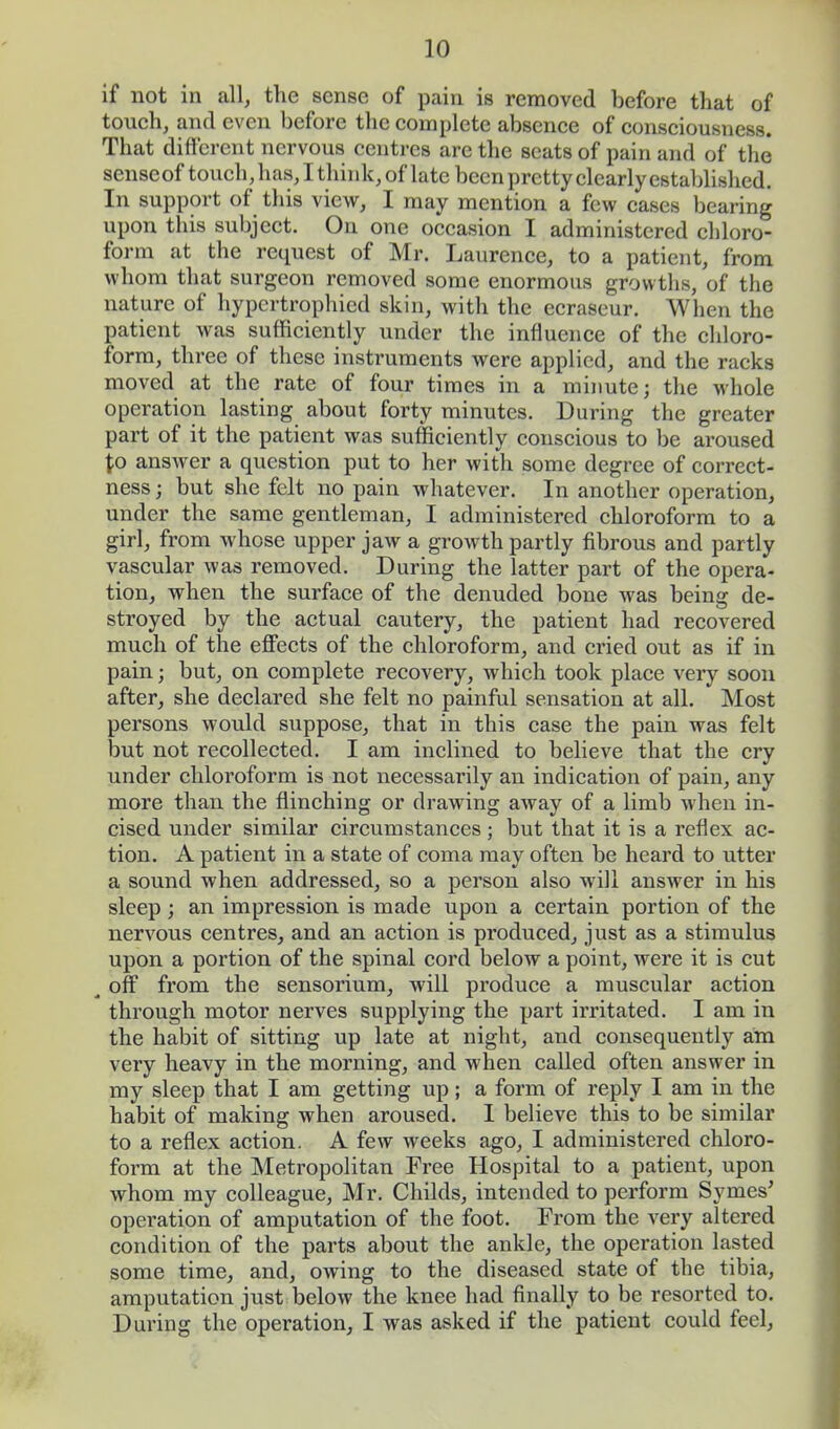 if not in all, the sense of pain is removed before that of touch, and even before the complete absence of consciousness. That different nervous centres are the scats of pain and of the senseof touch, has, I think, of late been pretty clearly established. In support of this view, I may mention a few cases bearing upon this subject. On one occasion I administered chloro- form at the request of Mr. Lanrence, to a patient, from whom that surgeon removed some enormous growths, of the nature of hypcrtrophied skin, with the ecrascur. When the patient was sufficiently under the influence of the chloro- form, three of these instruments were applied, and the racks moved at the rate of four times in a minute; the whole operation lasting about forty minutes. During the greater part of it the patient was sufficiently conscious to be aroused \o answer a question put to her with some degree of correct- ness ; but she felt no pain whatever. In another operation, under the same gentleman, I administered chloroform to a girl, from whose upper jaw a growth partly fibrous and partly vascular was removed. During the latter part of the opera- tion, when the surface of the denuded bone was being de- stroyed by the actual cautery, the patient had recovered much of the effects of the chloroform, and cried out as if in pain; but, on complete recovery, which took place very soon after, she declared she felt no painful sensation at all. Most persons would suppose, that in this case the pain was felt but not recollected. I am inclined to believe that the cry under chloroform is not necessarily an indication of pain, any more than the flinching or drawing away of a limb when in- cised under similar circumstances; but that it is a reflex ac- tion. A patient in a state of coma may often be heard to utter a sound when addressed, so a person also will answer in his sleep; an impression is made upon a certain portion of the nervous centres, and an action is produced, just as a stimulus upon a portion of the spinal cord below a point, were it is cut a off from the sensorium, will produce a muscular action through motor nerves supplying the part irritated. I am in the habit of sitting up late at night, and consequently am very heavy in the morning, and when called often answer in my sleep that I am getting up; a form of reply I am in the habit of making when aroused. I believe this to be similar to a reflex action. A few weeks ago, I administered chloro- form at the Metropolitan Free Hospital to a patient, upon whom my colleague, Mr. Childs, intended to perform Symes' operation of amputation of the foot. From the very altered condition of the parts about the ankle, the operation lasted some time, and, owing to the diseased state of the tibia, amputation just below the knee had finally to be resorted to. During the operation, I was asked if the patient could feel,