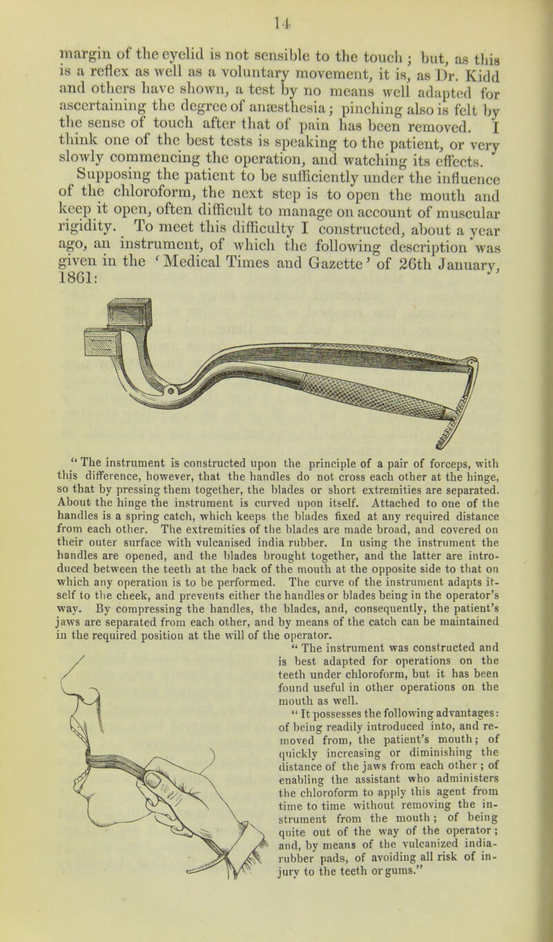 margin of the eyelid is not sensible to the touch j but, as this is a reflex as well as a voluntary movement, it is, as Dr. Kidd and others have shown, a test by no means well adapted for ascertaining the degree of anaesthesia j pinching also is felt by the sense of touch after that of pain has been removed. I think one of the best tests is speaking to the patient, or very slowly commencing the operation, and watching its effects. Supposing the patient to be sufficiently under the influence of the chloroform, the next step is to open the mouth and keep it open, often difficult to manage on account of muscular rigidity. To meet this difficulty I constructed, about a year ago, an instrument, of which the following description was given in the ' Medical Times and Gazette' of 26th Januarv, 1861: * The instrument is constructed upon the principle of a pair of forceps, with this difference, however, that the handles do not cross each other at the hinge, so that by pressing them together, the blades or short extremities are separated. About the hinge the instrument is curved upon itself. Attached to one of the handles is a spring catch, which keeps the blades fixed at any required distance from each other. The extremities of the blades are made broad, and covered on their outer surface with vulcanised india rubber. In using the instrument the handles are opened, and the blades brought together, and the latter are intro- duced between the teeth at the back of the mouth at the opposite side to that on which any operation is to be performed. The curve of the instrument adapts it- self to the cheek, and prevents either the handles or blades being in the operator's way. By compressing the handles, the blades, and, consequently, the patient's jaws are separated from each other, and by means of the catch can be maintained in the required position at the will of the operator. The instrument was constructed and is best adapted for operations on the teeth under chloroform, but it has been found useful in other operations on the mouth as well. It possesses the following advantages: of being readily introduced into, and re- moved from, the patient's mouth; of quickly increasing or diminishing the distance of the jaws from each other; of enabling the assistant who administers the chloroform to apply this agent from time to time without removing the in- strument from the mouth; of being quite out of the way of the operator; and, by means of the vulcanized india- rubber pads, of avoiding all risk of in- jury to the teeth or gums.