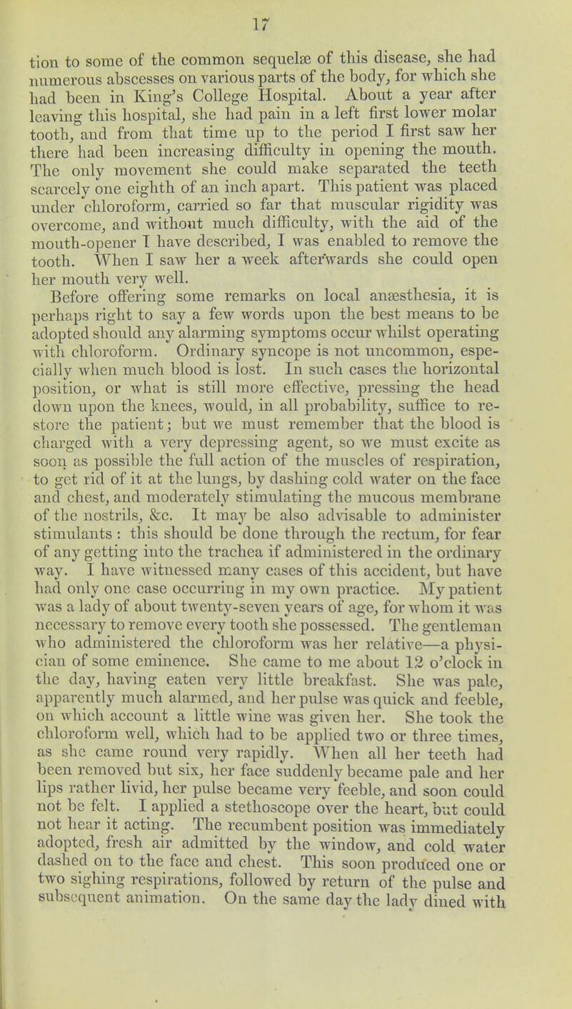tion to some of the common sequelse of this disease, she had numerous abscesses on various parts of the body, for which she had been in King's College Hospital. About a year after leaving this hospital, she had pain in a left first lower molar tooth, and from that time up to the period I first saw her there had been increasing difficulty in opening the mouth. The only movement she could make separated the teeth scarcely one eighth of an inch apart. This patient was placed under chloroform, carried so far that muscular rigidity was overcome, and without much difficulty, with the aid of the mouth-opener 1 have described, I was enabled to remove the tooth. When I saw her a week afterwards she could open her mouth very well. Before offering some remarks on local anesthesia, it is perhaps right to say a few words upon the best means to be adopted should any alarming symptoms occur whilst operating with chloroform. Ordinary syncope is not uncommon, espe- cially when much blood is lost. In such cases the horizontal position, or what is still more effective, pressing the head down upon the knees, would, in all probability, suffice to re- store the patient; but we must remember that the blood is charged with a very depressing agent, so we must excite as soon as possible the full action of the muscles of respiration, to get rid of it at the lungs, by dashing cold water on the face and chest, and moderately stimulating the mucous membrane of the nostrils, &c. It may be also advisable to administer stimulants : this should be done through the rectum, for fear of any getting into the trachea if administered in the ordinary way. I have witnessed many cases of this accident, but have had only one case occurring in my own practice. My patient was a lady of about twenty-seven years of age, for whom it was necessary to remove every tooth she possessed. The gentleman who administered the chloroform was her relative—a physi- cian of some eminence. She came to me about 12 o'clock in the day, having eaten very little breakfast. She was pale, apparently much alarmed, and her pulse was quick and feeble, on which account a little wine was given her. She took the chloroform well, which had to be applied two or three times, as she came round very rapidly. When all her teeth had been removed but six, her face suddenly became pale and her lips rather livid, her pulse became very feeble, and soon could not be felt. I applied a stethoscope over the heart, but could not hear it acting. The recumbent position was immediately adopted, fresh air admitted by the window, and cold water dashed on to the face and chest. This soon produced one or two sighing respirations, followed by return of the pulse and subsequent animation. On the same day the lady dined with