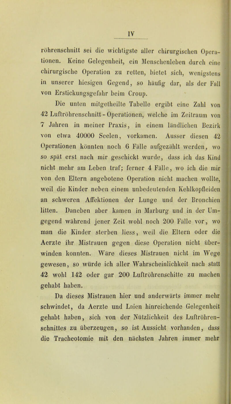 rührenschnitt sei die wichtigste aller chirurgischen Opera- tionen. Keine Gelegenheit, ein Menschenleben durch eine chirurgische Operation zu retten, bietet sich, wenigstens in unserer hiesigen Gegend, so häufig dar, als der Fall von Erstickungsgefahr beim Croup. Die unten mitgetheille Tabelle ergibt eine Zahl von 42 Luftröhrenschnitt-Operationen, welche im Zeitraum von 7 Jahren in meiner Praxis, in einem ländlichen Bezirk von etwa 40000 Seelen, vorkamen. Ausser diesen 42 Operationen könnten noch 6 Fälle aufgezählt werden, wo so spät erst nach mir geschickt wurde, dass ich das Kind nicht mehr am Leben traf; ferner 4 Fälle, wo ich die mir von den Eltern angebotene Operation nicht machen wollte, weil die Kinder neben einem unbedeutenden Kehlkopfleiden an schweren Affektionen der Lunge und der Bronchien litten. Daneben aber kamen in Marburg und in der Um- gegend während jener Zeit wohl noch 200 Fälle vor, wo man die Kinder sterben Hess, weil die Eltern oder die Aerzte ihr Mistrauen gegen diese Operation nicht über- winden konnten. Wäre dieses Mistrauen nicht im Wege gewesen, so würde ich aller Wahrscheinlichkeit nach statt 42 wohl 142 oder gar 200 Luftröhrenschitte zu machen gehabt haben. Da dieses Mistrauen hier und anderwärts immer mehr schwindet, da Aerzte und Laien hinreichende Gelegenheit gehabt haben, sich von der Nützlichkeit des Luftröhren- schnittes zu überzeugen, so ist Aussicht vorhanden, dass die Tracheotomie mit den nächsten Jahren immer mehr