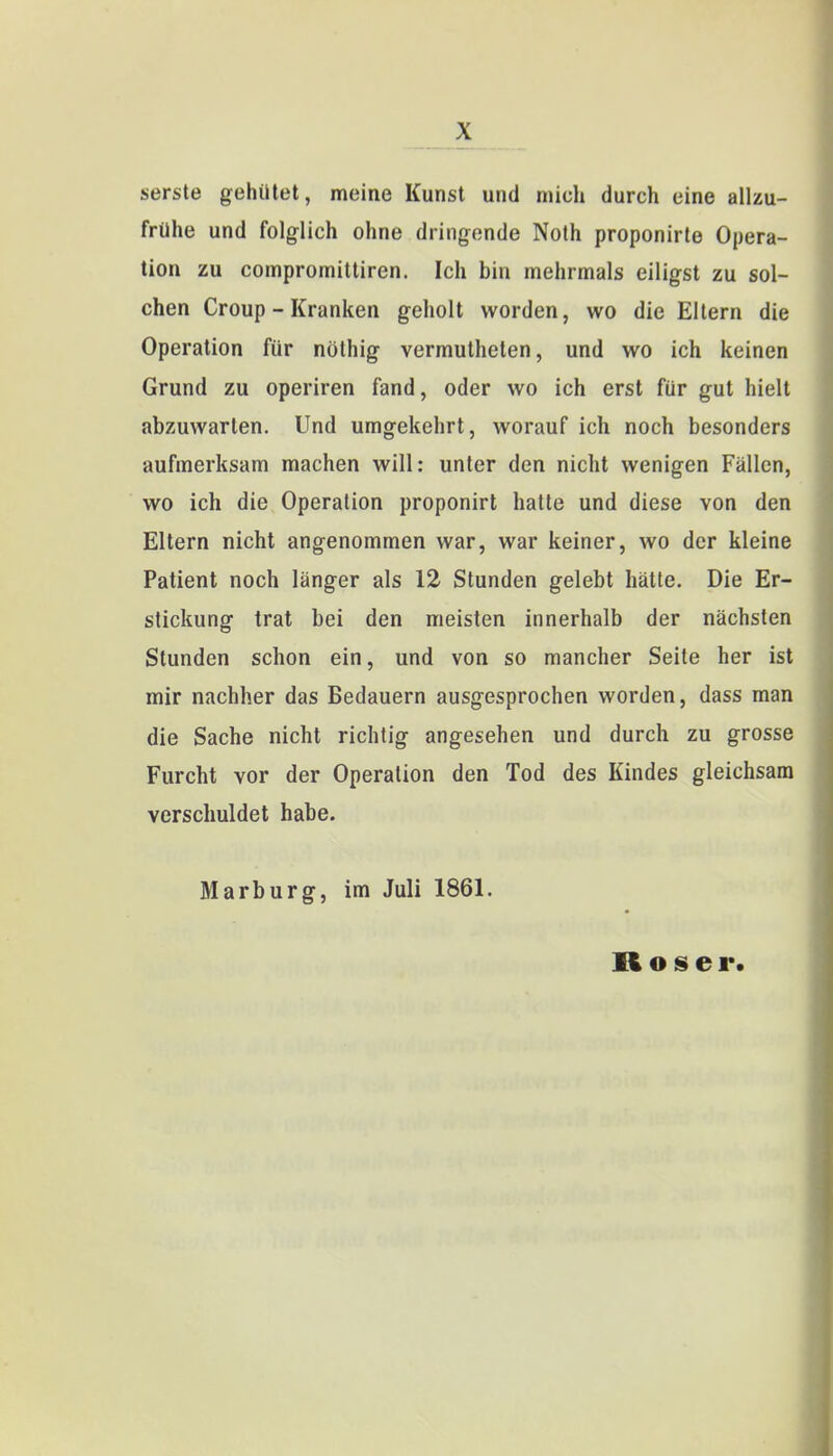 serste gehütet, meine Kunst und mich durch eine allzu- frühe und folglich ohne dringende Noth proponirte Opera- tion zu compromittiren. Ich bin mehrmals eiligst zu sol- chen Croup - Kranken geholt worden, wo die Eltern die Operation für nöthig vermutheten, und wo ich keinen Grund zu operiren fand, oder wo ich erst für gut hielt abzuwarten. Und umgekehrt, worauf ich noch besonders aufmerksam machen will: unter den nicht wenigen Fällen, wo ich die Operation proponirt hatte und diese von den Eltern nicht angenommen war, war keiner, wo der kleine Patient noch länger als 12 Stunden gelebt hätte. Die Er- stickung trat bei den meisten innerhalb der nächsten Stunden schon ein, und von so mancher Seite her ist mir nachher das Bedauern ausgesprochen worden, dass man die Sache nicht richtig angesehen und durch zu grosse Furcht vor der Operation den Tod des Kindes gleichsam verschuldet habe. Marburg, im Juli 1861. Roser.