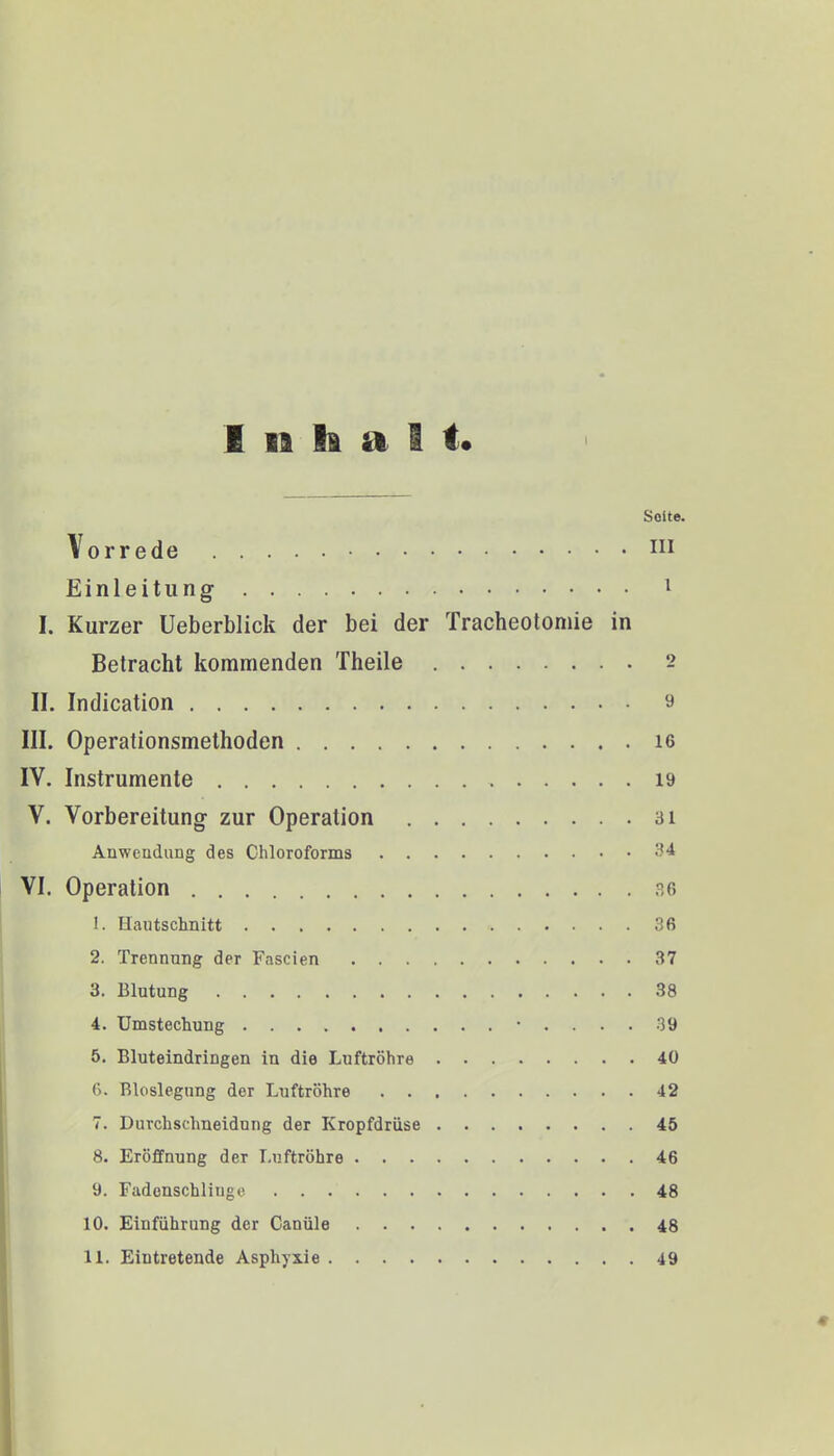 Inhalt« i Seite. Vorrede 111 Einleitung 1 I. Kurzer Ueberblick der bei der Tracheotomie in Betracht kommenden Theile 2 II. Indication 9 III. Operationsmethoden 16 IV. Instrumente 19 V. Vorbereitung zur Operation 31 Anwendung des Chloroforms 34 VI. Operation 36 t. Haiitschnitt 36 2. Trennung der Fascien 37 3. Blutung 38 4. Umstechung • .... 39 5. Bluteindringen in die Luftröhre 40 6. Bloslegung der Luftröhre 42 7. Durchschneidung der Kropfdrüse 45 8. Eröffnung der Luftröhre 46 9. Fadenschliuge 48 10. Einführung der Canüle 48