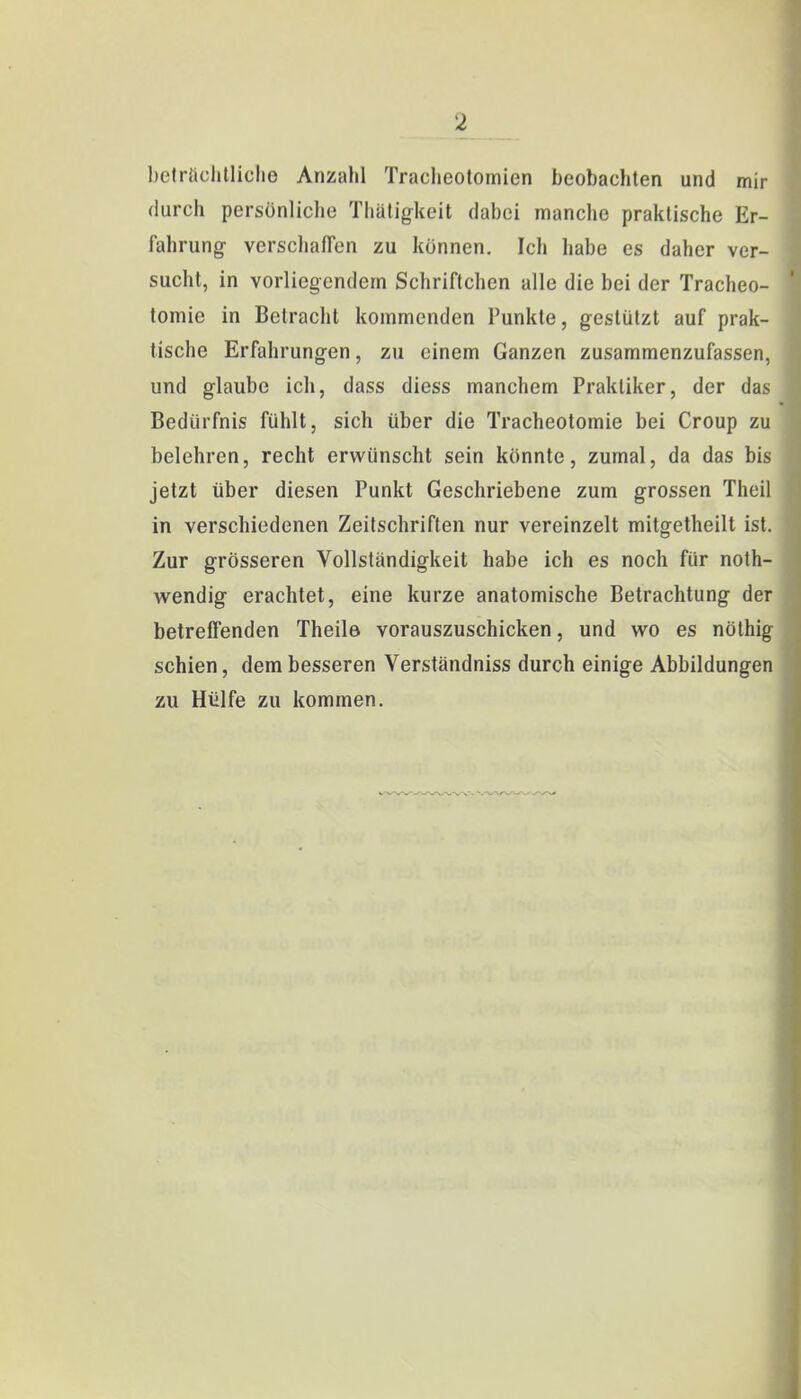 beträchtliche Anzahl Tracheotomien beobachten und mir durch persönliche Thätigkeit dabei manche praktische Er- fahrung- verschaffen zu können. Ich habe es daher ver- sucht, in vorliegendem Schriftchen alle die bei der Tracheo- tomie in Betracht kommenden Punkte, gestützt auf prak- tische Erfahrungen, zu einem Ganzen zusammenzufassen, und glaube ich, dass diess manchem Praktiker, der das Bedürfnis fühlt, sich über die Tracheotomie bei Croup zu belehren, recht erwünscht sein könnte, zumal, da das bis jetzt über diesen Punkt Geschriebene zum grossen Theil in verschiedenen Zeitschriften nur vereinzelt mitgetheilt ist. Zur grösseren Vollständigkeit habe ich es noch für not- wendig erachtet, eine kurze anatomische Betrachtung der betreffenden Theile vorauszuschicken, und wo es nöthig schien, dem besseren Verständniss durch einige Abbildungen zu Hülfe zu kommen.