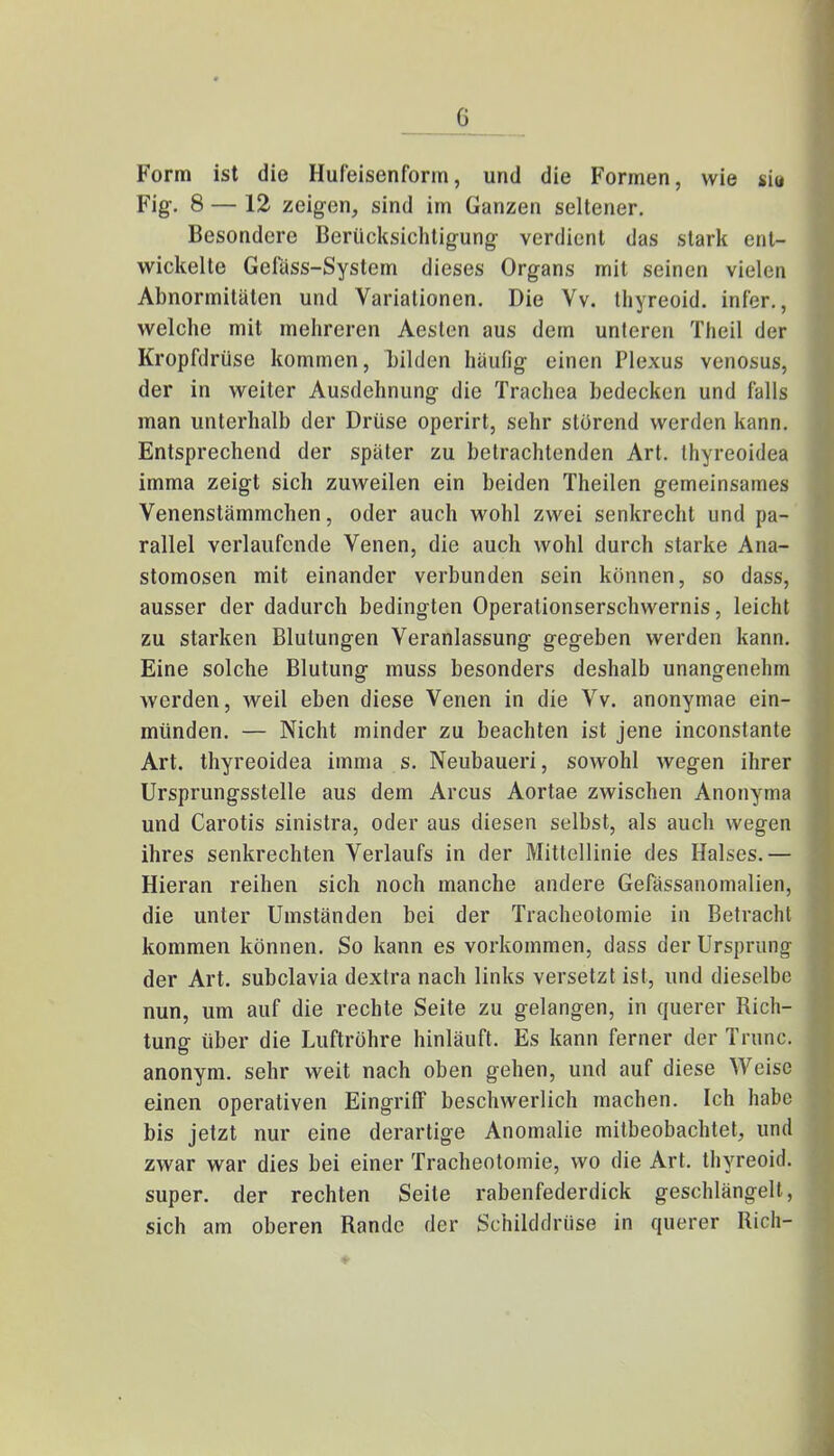 I) Form ist die Hufeisenform, und die Formen, wie gia Fig. 8 — 12 zeigen, sind im Ganzen seltener. Besondere Berücksichtigung verdient das stark ent- wickelte Gefäss-System dieses Organs mit seinen vielen Abnormitäten und Variationen. Die Vv. thyreoid. infer., welche mit mehreren Aeslen aus dem unteren Theil der Kropfdrüse kommen, bilden häufig einen Plexus venosus, der in weiter Ausdehnung die Trachea bedecken und falls man unterhalb der Drüse operirt, sehr störend werden kann. Entsprechend der später zu betrachtenden Art. thyreoidea imma zeigt sich zuweilen ein beiden Theilen gemeinsames Venenstämmchen, oder auch wohl zwei senkrecht und pa- rallel verlaufende Venen, die auch wohl durch starke Ana- stomosen mit einander verbunden sein können, so dass, ausser der dadurch bedingten Operationserschwernis, leicht zu starken Blutungen Veranlassung gegeben werden kann. Eine solche Blutung muss besonders deshalb unangenehm werden, weil eben diese Venen in die Vv. anonymae ein- münden. — Nicht minder zu beachten ist jene inconstante Art. thyreoidea imma s. Neubaueri, sowohl wegen ihrer Ursprungsstelle aus dem Arcus Aortae zwischen Anonyma und Carotis sinistra, oder aus diesen selbst, als auch wegen ihres senkrechten Verlaufs in der Mittellinie des Halses.— Hieran reihen sich noch manche andere Gefässanomalien, die unter Umständen bei der Tracheotomie in Betracht kommen können. So kann es vorkommen, dass der Ursprung der Art. subclavia dextra nach links versetzt ist, und dieselbe nun, um auf die rechte Seite zu gelangen, in querer Rich- tung über die Luftröhre hinläuft. Es kann ferner der Trunc. anonym, sehr weit nach oben gehen, und auf diese Weise einen operativen Eingriff beschwerlich machen. Ich habe bis jetzt nur eine derartige Anomalie mitbeobachtet, und zwar war dies bei einer Tracheotomie, wo die Art. thyreoid. super, der rechten Seile rabenfederdick geschlängelt, sich am oberen Rande der Schilddrüse in querer Rieh-