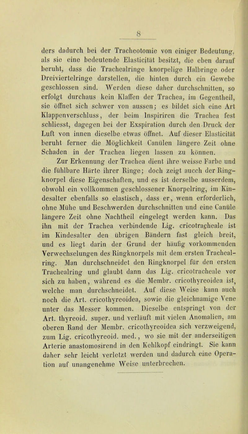 ders dadurch bei der Trachcotomic von einiger Bedeutung, als sie eine bedeutende Elaslicität besitzt, die eben darauf beruht, dass die Trachcalringe knorpelige Halbringe oder Dreivierlelringe darstellen, die hinten durch ein Gewebe geschlossen sind. Werden diese daher durchschnitten, so erfolgt durchaus kein Klaffen der Trachea, im Gegcntheil, sie öffnet sich schwer von aussen; es bildet sich eine Art Klappenverschluss, der beim lnspirircn die Trachea fest schliesst, dagegen bei der Exspiration durch den Druck der Luft von innen dieselbe etwas öffnet. Auf dieser Elasticität beruht ferner die Möglichkeit Caniilen längere Zeit ohne Schaden in der Trachea liegen lassen zu können. Zur Erkennung der Trachea dient ihre weisse Farbe und die fühlbare Härte ihrer Ringe; doch zeigt aucch der Ring- knorpel diese Eigenschaften, und es ist derselbe ausserdem, obwohl ein vollkommen geschlossener Knorpelring, im Kin- desalter ebenfalls so elastisch, dass er, wenn erforderlich, ohne Mühe und Beschwerden durchschnitten und eine Canüle längere Zeit ohne Nachtheil eingelegt werden kann. Das ihn mit der Trachea verbindende Lig. cricotracheale ist im Kindesalter den übrigen Bändern fast gleich breit, und es liegt darin der Grund der häufig vorkommenden Verwechselungen des Ringknorpels mit dem ersten Tracheal- ring. Man durchschneidet den Ringknorpel für den ersten Trachealring und glaubt dann das Lig. cricotracheale vor sich zu haben, während es die Membr. cricothyreoidea ist, welche man durchschneidet. Auf diese Weise kann auch noch die Art. cricothyreoidea, sowie die gleichnamige Vene unter das Messer kommen. Dieselbe entspringt von der Art. thyreoid. super, und verläuft mit vielen Anomalien, am oberen Rand der Membr. cricothyreoidea sich verzweigend, zum Lig. cricothyreoid. med., wo sie mit der anderseitigen Arterie anastomosirend in den Kehlkopf eindringt, Sie kann daher sehr leicht verletzt werden und dadurch eine Opera- tion auf unangenehme Weise unterbrechen.