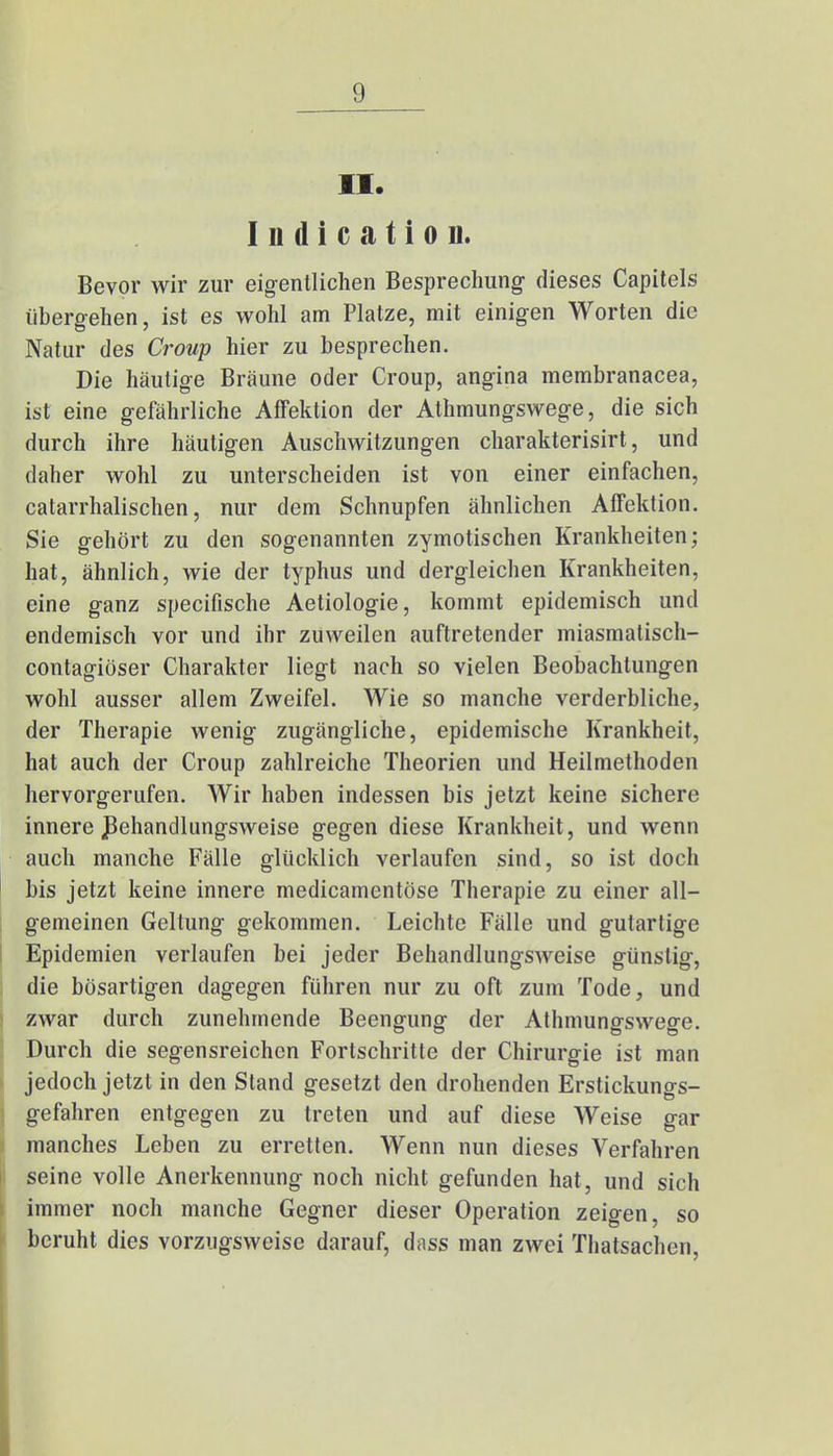 (I II. I n d i c a t i o n. Bevor wir zur eigentlichen Besprechung dieses Capitels übergehen, ist es wohl am Platze, mit einigen Worten die Natur des Croup hier zu besprechen. Die häutige Bräune oder Croup, angina membranacea, ist eine gefährliche Affektion der Athmungswege, die sich durch ihre häutigen Auschwitzungen charakterisirt, und daher wohl zu unterscheiden ist von einer einfachen, catarrhalischen, nur dem Schnupfen ähnlichen Affektion. Sie gehört zu den sogenannten zymotischen Krankheiten; hat, ähnlich, wie der typhus und dergleichen Krankheiten, eine ganz specifische Aetiologie, kommt epidemisch und endemisch vor und ihr zuweilen auftretender miasmatisch- contagiöser Charakter liegt nach so vielen Beobachtungen wohl ausser allem Zweifel. Wie so manche verderbliche, der Therapie wenig zugängliche, epidemische Krankheit, hat auch der Croup zahlreiche Theorien und Heilmethoden hervorgerufen. Wir haben indessen bis jetzt keine sichere innere ßehandlungsweise gegen diese Krankheit, und wenn auch manche Fälle glücklich verlaufen sind, so ist doch bis jetzt keine innere medicamentöse Therapie zu einer all- gemeinen Geltung gekommen. Leichte Fälle und gutartige Epidemien verlaufen bei jeder Behandlungsweise günstig, die bösartigen dagegen führen nur zu oft zum Tode, und zwar durch zunehmende Beengung der Athmungswege. Durch die segensreichen Fortschritte der Chirurgie ist man jedoch jetzt in den Stand gesetzt den drohenden Erstickungs- gefahren entgegen zu treten und auf diese Weise gar manches Leben zu erretten. Wenn nun dieses Verfahren seine volle Anerkennung noch nicht gefunden hat, und sich immer noch manche Gegner dieser Operation zeigen, so beruht dies vorzugsweise darauf, dnss man zwei Thatsachen,