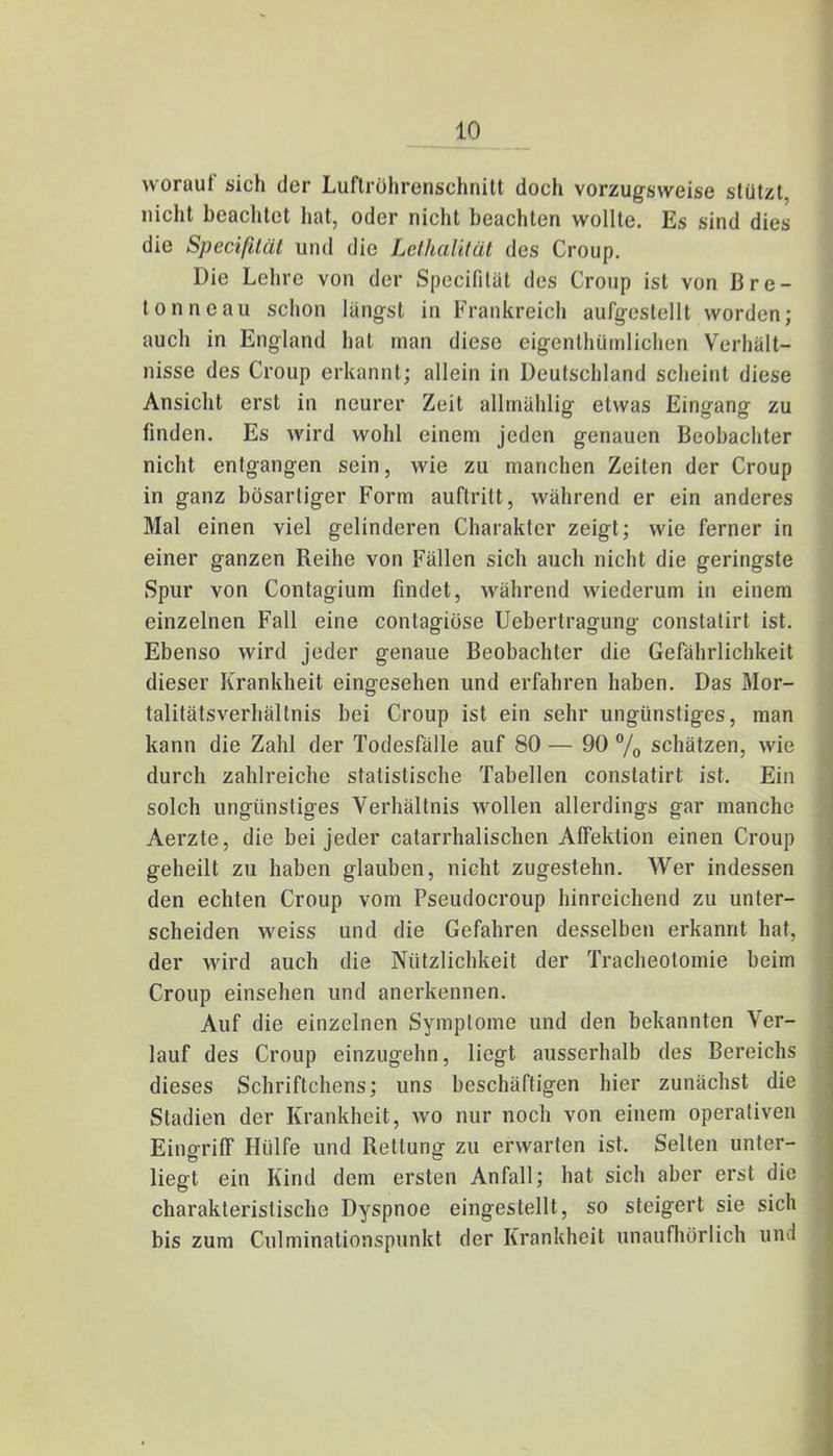 worauf sich der Luftrührenschnitt doch vorzugsweise stützt, nicht beachtet hat, oder nicht beachten wollte. Es sind dies die Specißlät und die Lelhalität des Croup. Die Lehre von der Specifilät des Croup ist von Bre- tonn e au schon längst in Frankreich aufgestellt worden; auch in England hat man diese eigenlhümlichen Verhält- nisse des Croup erkannt; allein in Deutschland scheint diese Ansicht erst in neurer Zeit allmählig etwas Eingang zu finden. Es wird wohl einem jeden genauen Beobachter nicht entgangen sein, wie zu manchen Zeiten der Croup in ganz bösartiger Form auftritt, während er ein anderes Mal einen viel gelinderen Charakter zeigt; wie ferner in einer ganzen Reihe von Fällen sich auch nicht die geringste Spur von Contagium findet, während wiederum in einem einzelnen Fall eine contagiose Uebertragung constatirt ist. Ebenso wird jeder genaue Beobachter die Gefährlichkeit dieser Krankheit eingesehen und erfahren haben. Das Mor- talitätsverhältnis bei Croup ist ein sehr ungünstiges, man kann die Zahl der Todesfälle auf 80 — 90 % schätzen, wie durch zahlreiche statistische Tabellen constatirt ist. Ein solch ungünstiges Verhältnis wollen allerdings gar manche Aerzte, die bei jeder catarrhalischen Affektion einen Croup geheilt zu haben glauben, nicht zugestehn. Wer indessen den echten Croup vom Pseudocroup hinreichend zu unter- scheiden weiss und die Gefahren desselben erkannt hat, der wird auch die Nützlichkeit der Tracheotomie beim Croup einsehen und anerkennen. Auf die einzelnen Symptome und den bekannten Ver- lauf des Croup einzugehn, liegt ausserhalb des Bereichs dieses Schriftchens; uns beschäftigen hier zunächst die Stadien der Krankheit, wo nur noch von einem operativen Eingriff Hülfe und Rettung zu erwarten ist. Selten unter- liegt ein Kind dem ersten Anfall; hat sich aber erst die charakteristische Dyspnoe eingestellt, so steigert sie sich bis zum Culminalionspunkt der Krankheit unaufhörlich und