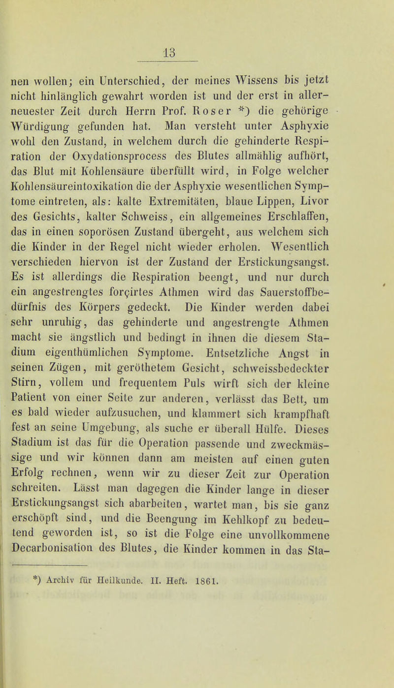 nen wollen; ein Unterschied, der meines Wissens bis jetzt nicht hinlänglich gewahrt worden ist und der erst in aller- neuester Zeit durch Herrn Prof. Roser *) die gehörige Würdigung gefunden hat. Man versteht unter Asphyxie wohl den Zustand, in welchem durch die gehinderte Respi- ration der Oxydalionsprocess des Blutes allmählig aufhört, das Blut mit Kohlensäure überfüllt wird, in Folge welcher Kohlensäureintoxikation die der Asphyxie wesentlichen Symp- tome eintreten, als: kalte Extremitäten, blaue Lippen, Livor des Gesichts, kalter Schweiss, ein allgemeines Erschlaffen, das in einen soporösen Zustand übergeht, aus welchem sich die Kinder in der Regel nicht wieder erholen. Wesentlich verschieden hiervon ist der Zustand der Erstickungsangst. Es ist allerdings die Respiration beengt, und nur durch ein angestrengtes forcirtes Athmen wird das Sauerstoffbe- dürfnis des Körpers gedeckt. Die Kinder werden dabei sehr unruhig, das gehinderte und angestrengte Athmen macht sie ängstlich und bedingt in ihnen die diesem Sta- dium eigenthümlichen Symptome. Entsetzliche Angst in seinen Zügen, mit gerölhetem Gesicht, schweissbedeckter Stirn, vollem und frequentem Puls wirft sich der kleine Patient von einer Seite zur anderen, verlässt das Bett, um es bald wieder aufzusuchen, und klammert sich krampfhaft fest an seine Umgebung, als suche er überall Hülfe. Dieses Stadium ist das für die Operation passende und zweckmäs- sige und wir können dann am meisten auf einen guten Erfolg rechnen, wenn wir zu dieser Zeit zur Operation schreiten. Lässt man dagegen die Kinder lange in dieser Erstickungsangst sich abarbeiten, wartet man, bis sie ganz erschöpft sind, und die Beengung im Kehlkopf zu bedeu- tend geworden ist, so ist die Folge eine unvollkommene Decarbonisation des Blutes, die Kinder kommen in das Sta- *) Archiv für Heilkunde. II. Heft. 1861.