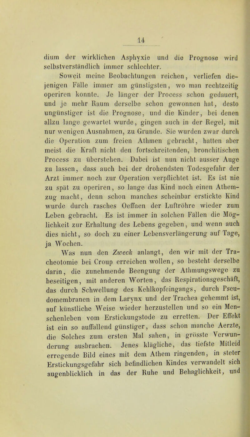 dium der wirklichen Asphyxie und die Prognose wird selbstverständlich immer schlechter. Soweit meine Beobachtungen reichen, verliefen die- jenigen Fälle immer am günstigsten, wo man rechtzeitig operiren konnte. Je länger der Proccss schon gedauert, und je mehr Raum derselbe schon gewonnen hat, desto ungünstiger ist die Prognose, und die Kinder, bei denen allzu lange gewartet wurde, gingen auch in der Regel, mit nur wenigen Ausnahmen, zu Grunde. Sie wurden zwar durch die Operation zum freien Athmen gebracht, hatten aber meist die Kraft nicht den fortschreitenden, bronchitischen Process zu überstehen. Dabei ist nun nicht ausser Auge zu lassen, dass auch bei der drohendsten Todesgefahr der Arzt immer noch zur Operation verpflichtet ist. Es ist nie zu spät zu operiren, so lange das Kind noch einen Athem- zug macht, denn schon manches scheinbar erstickte Kind wurde durch rasches Oeffnen der Luftröhre wieder zum Leben gebracht. Es ist immer in solchen Fällen die Mög- lichkeit zur Erhaltung des Lebens gegeben, und wenn auch dies nicht, so doch zu einer Lebensverlängerung auf Tage, ja Wochen. Was nun den Zweck anlangt, den wir mit der Tra- cheotomie bei Croup erreichen wollen, so besteht derselbe darin, die zunehmende Beengung der Athmungswege zu beseitigen, mit anderen Worten, das Respirationsgeschäft, das durch Schwellung des Kehlkopfeingangs, durch Pseu- domembranen in dem Larynx und der Trachea gehemmt ist, auf künstliche Weise wieder herzustellen und so ein Men- schenleben vom Erstickungstode zu erretten. Der Effekt ist ein so auffallend günstiger, dass schon manche Aerzte, die Solches zum ersten Mal sahen, in grösste Verwun- derung ausbrachen. Jenes klägliche, das tiefste Mitleid erregende Bild eines mit dem Athem ringenden, in steter Erstickungsgefahr sich befindlichen Kindes verwandelt sich augenblicklich in das der Ruhe und Behaglichkeit, und