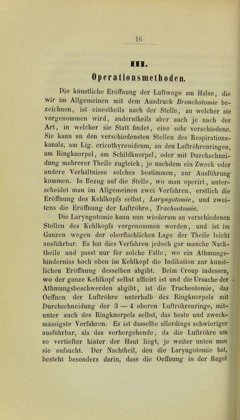 III. Operationsmcthodcii. Die künstliche Eröffnung der Luftwege am Halse, die wir im Allgemeinen mit dem Ausdruck Broncholomie be- zeichnen, ist einesteils nach der Stelle, an welcher sie vorgenommen wird, anderntheils aber auch je nach der Art, in welcher sie Statt findet, eine sehr verschiedene. Sie kann an den verschiedensten Stellen des Respirations- kanals, am Lig. cricothyreoideum, an den Luftrohrenringen, am Ringknorpel, am Schildknorpel, oder mit Durchschnei- dung mehrerer Theile zugleich, je nachdem ein Zweck oder andere Verhältnisse solches bestimmen, zur Ausführung kommen. In Bezug auf die Stelle, wo man operirt, unter- scheidet man im Allgemeinen zwei Verfahren, erstlich die Eröffnung des Kehlkopfs selbst, Laryngotomie, und zwei- tens die Eröffnung der Luftröhre, Tracheotomie. Die Laryngotomie kann nun wiederum an verschiedenen Stellen des Kehlkopfs vorgenommen werden, und ist im Ganzen wegen der oberflächlichen Lage der Theile leicht ausführbar. Es hat dies Verfahren jedoch gar manche Nach- theile und passt nur für solche Fälle, wo ein Athmungs- hinderniss hoch oben im Kehlkopf die Indikation zur künst- lichen Eröffnung desselben abgibt. Beim Croup indessen, wo der ganze Kehlkopf selbst afficirt ist und die Ursache der Athmungsbeschwerden abgibt, ist die Tracheotomie, das Oeffnen der Luftröhre unterhalb des Ringknorpels mit Durchschneidung der 3 — 4 oberen Luftröhrenringe, mit- unter auch des Ringknorpels selbst, das beste und zweck- mässigste Verfahren. Es ist dasselbe allerdings schwieriger ausführbar, als das vorhergehende, da die Luftröhre um so vertiefter hinter der Haut liegt, je weiter unten man sie aufsucht. Der Nachtheil, den die Laryngotomie hat, besteht besonders darin, dass die Oeffnung in der Regel