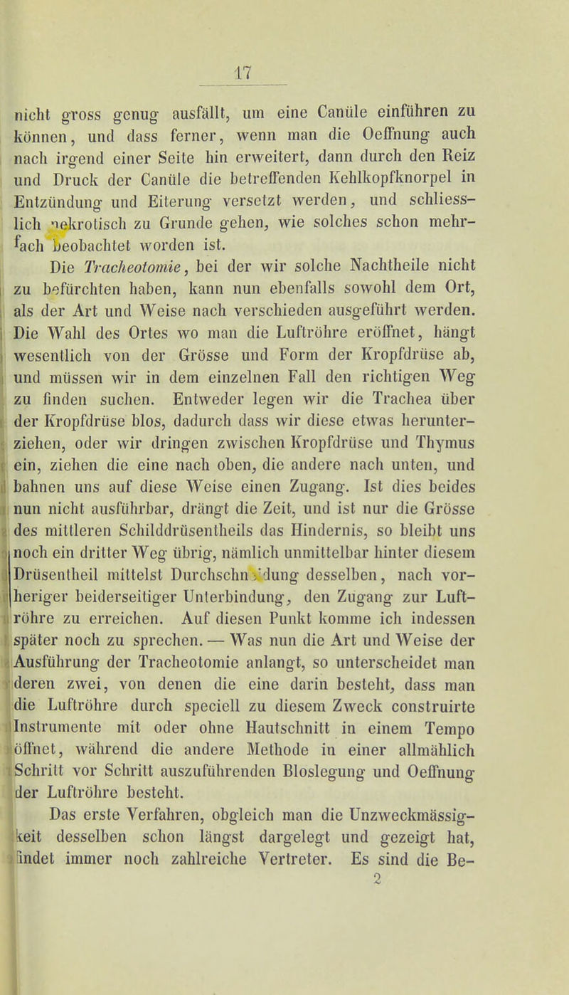 nicht gross genug ausfällt, um eine Canüle einführen zu können, und dass ferner, wenn man die Oeffnung auch nach irgend einer Seite hin erweitert, dann durch den Reiz und Druck der Canüle die betreffenden Kehlkopfknorpel in Entzündung und Eiterung versetzt werden, und schliess- lich nekrotisch zu Grunde gehen, wie solches schon mehr- fach beobachtet worden ist. Die Tracheotomie, bei der wir solche Nachtheile nicht zu befürchten haben, kann nun ebenfalls sowohl dem Ort, als der Art und Weise nach verschieden ausgeführt werden, i Die Wahl des Ortes wo man die Luftröhre eröffnet, hängt \ wesentlich von der Grösse und Form der Kropfdrüse ab, i und müssen wir in dem einzelnen Fall den richtigen Weg zu finden suchen. Entweder legen wir die Trachea über i der Kropfdrüse blos, dadurch dass wir diese etwas herunter- I ziehen, oder wir dringen zwischen Kropfdrüse und Thymus i ein, ziehen die eine nach oben, die andere nach unten, und d bahnen uns auf diese Weise einen Zugang. Ist dies beides r nun nicht ausführbar, drängt die Zeit, und ist nur die Grösse I des mittleren Schilddrüsentheils das Hindernis, so bleibt uns I noch ein dritter Weg übrig, nämlich unmittelbar hinter diesem J Drüsentheil mittelst Durchschn ;'dung desselben, nach vor- I heriger beiderseitiger Unierbindung, den Zugang zur Luft- I röhre zu erreichen. Auf diesen Punkt komme ich indessen I später noch zu sprechen. — Was nun die Art und Weise der Ausführung der Tracheotomie anlangt, so unterscheidet man deren zwei, von denen die eine darin besteht, dass man die Luftröhre durch spcciell zu diesem Zweck construirte Instrumente mit oder ohne Hautschnitt in einem Tempo öffnet, während die andere Methode in einer allmählich Schritt vor Schritt auszuführenden Bloslegung und Oeffnung der Luftröhre besteht. Das erste Verfahren, obgleich man die Unzweckmässig- keit desselben schon längst dargelegt und gezeigt hat, > findet immer noch zahlreiche Vertreter. Es sind die Be- 2