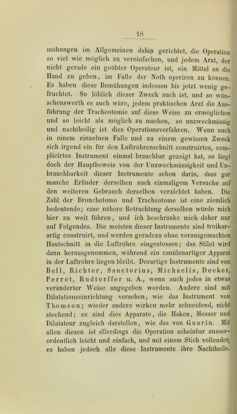 mühungen im Allgemeinen dahin gerichtet, die Operation so viel wie möglich zu vereinfachen, und jedem Arzt, der nicht gerade ein geübter Operateur ist, ein Mittel an die Hand zu geben, im Falle der Noth operiren zu können. Es haben diese Bemühungen indessen bis jetzt wenig ge- fruchtet. So löblich dieser Zweck auch ist, und so wün- schenswerlh es auch wäre, jedem praktischen Arzt die Aus- führung der Tracheotomie auf diese Weise zu ermöglichen und so leicht als möglich zu machen, so unzweckmässig und nachtheilig ist dies Operationsverfahren. Wenn auch in einem einzelnen Falle und zu einem gewissen Zweck sich irgend ein für den Luftröhrenschnitt construirtes, com- plicirtes Instrument einmal brauchbar gezeigt hat, so liegt doch der Hauptbeweis von der Unzweckmässigkeit und Un- brauchbarkeit dieser Instrumente schon darin, dass gar manche Erfinder derselben nach einmaligem Versuche auf den weiteren Gebrauch derselben verzichtet haben. Die Zahl der Bronchotome und Tracheotome ist eine ziemlich bedeutende; eine nähere Betrachtung derselben würde mich hier zu weit führen, und ich beschränke mich daher nur auf Folgendes. Die meisten dieser Instrumente sind troikar- artig construirt, und werden geradezu ohne vorausgemachten Hautschnitt in die Luftröhre eingestossen; das Stilet wird dann herausgenommen, während ein canülenartiger Apparat in der Luftröhre liegen bleibt. Derartige Instrumente sind von Bell, Richter, Sanctorius, Michaelis, Decker, Perret, Rudtorffer u. A., wenn auch jedes in etwas veränderter Weise angegeben worden. Andere sind mit Dilatationseinrichtung versehen, wie das Instrument von Thomson; wieder andere wirken mehr schneidend, nicht stechend; es sind dies Apparate, die Haken, Messer und Dilatateur zugleich darstellen, wie das von Guar in. Mit allen diesen ist allerdings die Operation scheinbar ausser- ordentlich leicht und einfach, und mit einem Stich vollendet; es haben jedoch alle diese Instrumente ihre Nachtheile. I