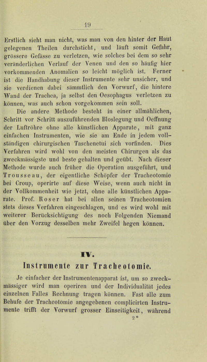 Erstlich sieht man nicht, was man von den hinter der Haut gelegenen Theilen durchsticht, und läuft somit Gefahr, grössere Gefässe zu verletzen, wie solches bei dem so sehr veränderlichen Verlauf der Venen und den so häufig hier vorkommenden Anomalien so leicht möglich ist. Ferner ist die Handhabung dieser Instrumente sehr unsicher, und sie verdienen dabei sämmtlich den Vorwurf, die hintere Wand der Trachea, ja selbst den Oesophagus verletzen zu können, was auch schon vorgekommen sein soll. Die andere Methode besteht in einer allmählichen, Schritt vor Schritt auszuführenden Bloslegung und OefFnung der Luftröhre ohne alle künstlichen Apparate, mit ganz einfachen Instrumenten, wie sie am Ende in jedem voll- ständigen chirurgischen Taschenetui sich vorfinden. Dies Verfahren wird wohl von den meisten Chirurgen als das zweckmässigste und beste gehalten und geübt. Nach dieser Methode wurde auch früher die Operation ausgeführt, und Trousseau, der eigentliche Schöpfer der Tracheotomie bei Croup, operirte auf diese Weise, wenn auch nicht in der Vollkommenheit wie jetzt, ohne alle künstlichen Appa- rate. Prof. Roser hat bei allen seinen Tracheotomien stets dieses Verfahren eingeschlagen, und es wird wohl mit weiterer Berücksichtigung des noch Folgenden Niemand über den Vorzug desselben mehr Zweifel hegen können. IV. Instrumente zur Tracheotomie. Je einfacher der Instrumentenapparat ist, um so zweck- mässiger wird man operiren und der Individualität jedes einzelnen Falles Rechnung tragen können. Fast alle zum Behufe der Tracheotomie angegebenen complicirten Instru- mente trifft der Vorwurf grosser Einseitigkeit, während 2*