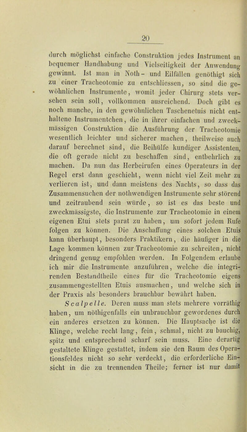 durch möglichst einfache Construktion jedes Instrument an bequemer Handhabung und Vielseitigkeil der Anwendung gewinnt. Ist man in Nolh- und Eilfällen genöthigt sich zu einer Tracheotomie zu entschliessen, so sind die ge- wöhnlichen Instrumente, womit jeder Chirurg stets ver- sehen sein soll, vollkommen ausreichend. Doch gibt es noch manche, in den gewöhnlichen Taschenetuis nicht ent- haltene Instrumentohen, die in ihrer einfachen und zweck- mässigen Construktion die Ausführung der Tracheotomie wesentlich leichter und sicherer machen, theilweise auch darauf berechnet sind, die Beihülfe kundiger Assistenten, die oft gerade nicht zu beschaffen sind, entbehrlich zu machen. Da nun das Herbeirufen eines Operateurs in der Regel erst dann geschieht, wenn nicht viel Zeit mehr zu verlieren ist, und dann meistens des Nachts, so dass das Zusammensuchen der notwendigen Instrumente sehr störend und zeitraubend sein würde, so ist es das beste und zweckmässigste, die Instrumente zur Tracheotomie in einem eigenen Etui stets parat zu haben, um sofort jedem Rufe folgen zu können. Die Anschaffung eines solchen Etuis kann überhaupt, besonders Praktikern, die häufiger in die Lage kommen können zur Tracheotomie zu schreiten, nicht dringend genug empfohlen werden. In Folgendem erlaube ich mir die Instrumente anzuführen, welche die integri- renden Bestandteile eines für die Tracheotomie eigens zusammengestellten Etuis ausmachen, und welche sich in der Praxis als besonders brauchbar bewährt haben. S calp eile. Deren muss man stets mehrere vorräthig haben, um nöthigenfalls ein unbrauchbar gewordenes durch ein anderes ersetzen zu können. Die Hauptsache ist die Klinge, welche recht lang, fein, schmal, nicht zu bauchig, spitz und entsprechend scharf sein muss. Eine derartig gestaltete Klinge gestattet, indem sie den Raum des Opera- tionsfeldes nicht so sehr verdeckt, die erforderliche Ein- sicht in die zu trennenden Theile; ferner ist nur damit