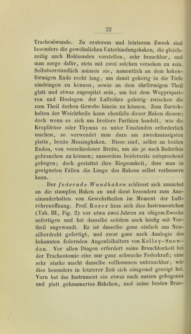 Trachcalwunde. Zu ersterem und letzterem Zweck sind besonders die gewöhnlichen Unterbindungshaken, die gleich- zeitig auch Hohlsonden vorstellen, sehr brauchbar, und man sorge dafür, stets mit zwei solchen versehen zu sein. Selbstverständlich müssen sie, namentlich an dem haken- förmigen Ende recht lang, um damit gehörig in die Tiefe eindringen zu können, sowie an dem öhrfürmigen Theil glatt und etwas zugespitzt sein, um bei dem Wegpräpari- ren und Bioslegen der Luftröhre gehörig zwischen die zum Theil derben Gewebe hinein zu können. Zum Zurück- halten der Weichtheile kann ebenfalls dieser Haken dienen; doch wenn es sich um breitere Parthien handelt , wie die Kropfdrüse oder Thymus es unter Umständen erforderlich machen, so verwendet man dazu am zweckmässigsten platte, breite Messinghaken. Diese sind, selbst an beiden Enden, von verschiedener Breite, um sie je nach Bedürfnis gebrauchen zu können; ausserdem beiderseits entsprechend gebogen; doch gestattet ihre Biegsamkeit, dass man in geeigneten Fällen die Länge des Hakens selbst verbessern kann. Der federnde Wundhaken schliesst sich zunächst an die stumpfen Haken an und dient besonders zum Aus- einanderhalten von Gewebstheilen im Moment der Luft- röhrenölfnung. Prof. R o s e r Hess sich dies Instrumentchen (Tab. III, Fig. 2) vor etwa zwei Jahren zu obigem Zwecke anfertigen und hat dasselbe seitdem auch häufig mit Vor- theil angewandt. Es ist dasselbe ganz einfach aus Neu- silberdraht gefertigt, und zwar ganz nach Analogie des bekannten federnden Augenlidhalters von Kelley-Snow- den. Vor allen Dingen erfordert seine Brauchbarkeit bei der Tracheotomie eine nur ganz schwache Federkraft; eine sehr starke macht dasselbe vollkommen unbrauchbar, wie dies besonders in letzterer Zeit sich einigemal gezeigt hat. Vorn hat das Instrument ein etwas nach aussen gebogenes und platt gehämmertes Häkchen, und seine beiden Bran-