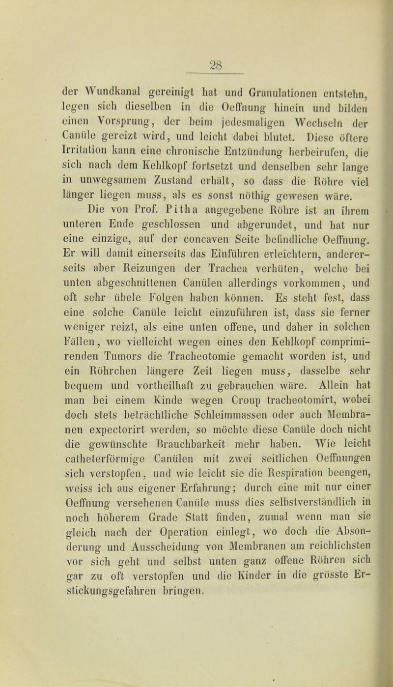 der Wundkanal gereinigt hat und Granulationen entstehn, legen sich dieselben in die Oeffnung hinein und bilden einen Vorsprung, der beim jedesmaligen Wechseln der Canüle gereizt wird, und leicht dabei blutet. Diese öftere Irritation kann eine chronische Entzündung herbeirufen, die sich nach dem Kehlkopf fortsetzt und denselben sehr lange in unwegsamem Zustand erhält, so dass die Rohre viel länger liegen muss, als es sonst nothig gewesen wäre. Die von Prof. Pitha angegebene Röhre ist an ihrem unteren Ende geschlossen und abgerundet, und hat nur eine einzige, auf der concaven Seite befindliche Oeffnung. Er will damit einerseits das Einführen erleichtern, anderer- seits aber Reizungen der Trachea verhüten, welche bei unten abgeschnittenen Canülen allerdings vorkommen, und oft sehr übele Folgen haben können. Es steht fest, dass eine solche Canüle leicht einzuführen ist, dass sie ferner weniger reizt, als eine unten offene, und daher in solchen Fällen, wo vielleicht wegen eines den Kehlkopf comprimi- renden Tumors die Tracheotomie gemacht Avorden ist, und ein Röhrchen längere Zeit liegen muss, dasselbe sehr bequem und vorteilhaft zu gebrauchen wäre. Allein hat man bei einem Kinde wegen Croup tracheotomirt, wobei doch stets beträchtliche Schleimmassen oder auch Membra- nen expectorirt werden, so möchte diese Canüle doch nicht die gewünschte Brauchbarkeit mehr haben. Wie leicht catheterförmige Canülen mit zwei seitlichen Oeffnungen sich verstopfen, und wie leicht sie die Respiration beengen, weiss ich aus eigener Erfahrung; durch eine mit nur einer Oeffnung versehenen Canüle muss dies selbstverständlich in noch höherem Grade Statt finden, zumal wenn man sie gleich nach der Operation einlegt, wo doch die Abson- derung und Ausscheidung von Membranen am reichlichsten vor sich geht und selbst unten ganz offene Röhren sich gar zu oft verstopfen und die Kinder in die grösste Er- stickungsgefahren bringen.