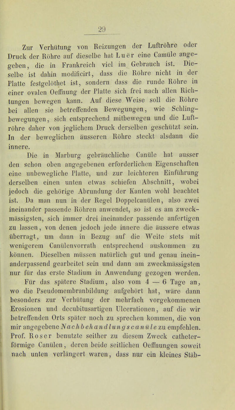 Zur Verhütung von Reizungen der Luftröhre oder Druck der Röhre auf dieselbe hat Luer eine Camüle ange- geben, die in Frankreich viel im Gebrauch ist. Die- selbe ist dahin modificirt, dass die Röhre nicht in der Platte festgelöthet ist, sondern dass die runde Röhre in einer ovalen OefFnung der Platte sich frei nach allen Rich- tungen bewegen kann. Auf diese Weise soll die Röhre bei allen sie betreffenden Bewegungen, wie Schling- bewegungen, sich entsprechend mitbewegen und die Luft- röhre daher von jeglichem Druck derselben geschützt sein. In der beweglichen äusseren Röhre steckt alsdann die innere. Die in Marburg gebräuchliche Canüle hat ausser den schon oben angegebenen erforderlichen Eigenschaften eine unbewegliche Platte, und zur leichteren Einführung derselben einen unten etwas schiefen Abschnitt, wobei jedoch die gehörige Abrundung der Kanten wohl beachtet ist. Da man nun in der Regel Doppelcanülen, also zwei ineinander passende Röhren anwendet, so ist es am zweck- mässigsten, sich immer drei ineinander passende anfertigen zu lassen, von denen jedoch jede innere die äussere etwas überragt, um dann in Bezug auf die Weite stets mit wenigerem Ganülenvorrath entsprechend auskommen zu können. Dieselben müssen natürlich gut und genau inein- anderpassend gearbeitet sein und dann am zweckmässigsten nur für das erste Stadium in Anwendung gezogen werden. Für das spätere Stadium, also vom 4 — 6 Tage an, wo die Pseudomembranbildung aufgehört hat, wäre dann besonders zur Verhütung der mehrfach vorgekommenen Erosionen und decubitusartigen Ulccrationen, auf die wir betreffenden Orts später noch zu sprechen kommen, die von mir angegebene Nachbehandlungscanüle zu empfehlen. Prof. Roser benutzte seither zu diesem Zweck catheter- förmige Canülen, deren beide seitlichen Oeffnungen soweit nach unten verlängert waren, dass nur ein kleines Stäb-