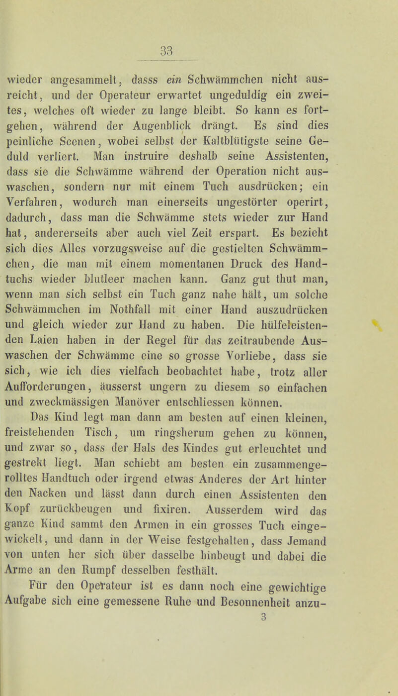 wieder angesammelt, dasss ein Schwämmchen nicht aus- reicht , und der Operateur erwartet ungeduldig- ein zwei- tes, welches oft wieder zu lange bleibt. So kann es fort- gehen, während der Augenblick drängt. Es sind dies peinliche Scenen, wobei selbst der Kaltblütigste seine Ge- duld verliert. Man instruire deshalb seine Assistenten, dass sie die Schwämme während der Operation nicht aus- waschen, sondern nur mit einem Tuch ausdrücken; ein Verfahren, wodurch man einerseits ungestörter operirt, dadurch, dass man die Schwämme stets wieder zur Hand hat, andererseits aber auch viel Zeit erspart. Es bezieht sich dies Alles vorzugsweise auf die gestielten Schwämm- chen, die man mit einem momentanen Druck des Hand- tuchs wieder blutleer machen kann. Ganz gut thut man, wenn man sich selbst ein Tuch ganz nahe hält, um solche Schwämmchen im Nothfall mit einer Hand auszudrücken und gleich wieder zur Hand zu haben. Die hülfeleisten- den Laien haben in der Regel für das zeitraubende Aus- waschen der Schwämme eine so grosse Vorliebe, dass sie sich, wie ich dies vielfach beobachtet habe, trotz aller Aufforderungen, äusserst ungern zu diesem so einfachen und zweckmässigen Manöver entschliessen können. Das Kind legt man dann am besten auf einen kleinen, freistehenden Tisch, um ringsherum gehen zu können, und zwar so, dass der Hals des Kindes gut erleuchtet und gestrekt liegt. Man schiebt am besten ein zusammenge- rolltes Handtuch oder irgend etwas Anderes der Art hinter den Nacken und lässt dann durch einen Assistenten den Kopf zurückbeugen und fixiren. Ausserdem wird das ganze Kind sammt den Armen in ein grosses Tuch einge- wickelt , und dann in der Weise festgehalten, dass Jemand von unten her sich über dasselbe hinbeugt und dabei die Arme an den Rumpf desselben festhält. Für den Operateur ist es dann noch eine gewichtige Aufgabe sich eine gemessene Ruhe und Besonnenheit anzu- 3