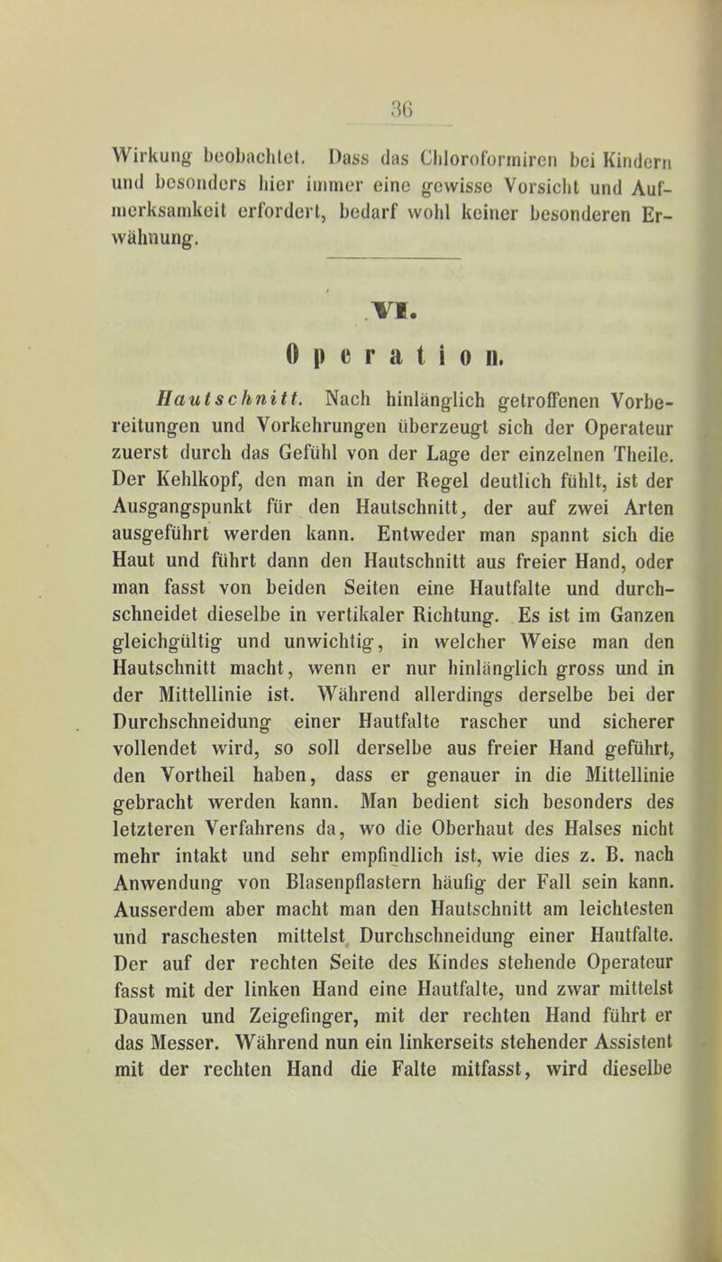 Wirkung beobachtet. Dass das Chloroformircn bei Kindern und besonders hier immer eine gewisse Vorsicht und Auf- merksamkeit erfordert, bedarf wohl keiner besonderen Er- wähnung. .VI.  TlSrS Operation. Hautschnitt. Nach hinlänglich getroffenen Vorbe- reitungen und Vorkehrungen überzeugt sich der Operateur zuerst durch das Gefühl von der Lage der einzelnen Theile. Der Kehlkopf, den man in der Regel deutlich fühlt, ist der Ausgangspunkt für den Hautschnitt, der auf zwei Arten ausgeführt werden kann. Entweder man spannt sich die Haut und führt dann den Hautschnitt aus freier Hand, oder man fasst von beiden Seiten eine Hautfalte und durch- schneidet dieselbe in vertikaler Richtung. Es ist im Ganzen gleichgültig und unwichtig, in welcher Weise man den Hautschnitt macht, wenn er nur hinlänglich gross und in der Mittellinie ist. Während allerdings derselbe bei der Durchschneidung einer Hautfalte rascher und sicherer vollendet wird, so soll derselbe aus freier Hand geführt, den Vortheil haben, dass er genauer in die Mittellinie gebracht werden kann. Man bedient sich besonders des letzteren Verfahrens da, wo die Oberhaut des Halses nicht mehr intakt und sehr empfindlich ist, wie dies z. R. nach Anwendung von Rlasenpflastern häufig der Fall sein kann. Ausserdem aber macht man den Hautschnitt am leichtesten und raschesten mittelst Durchschneidung einer Hautfalte. Der auf der rechten Seite des Kindes stehende Operateur fasst mit der linken Hand eine Hautfalte, und zwar mittelst Daumen und Zeigefinger, mit der rechten Hand führt er das Messer. Während nun ein linkerseits stehender Assistent mit der rechten Hand die Falte mitfasst, wird dieselbe