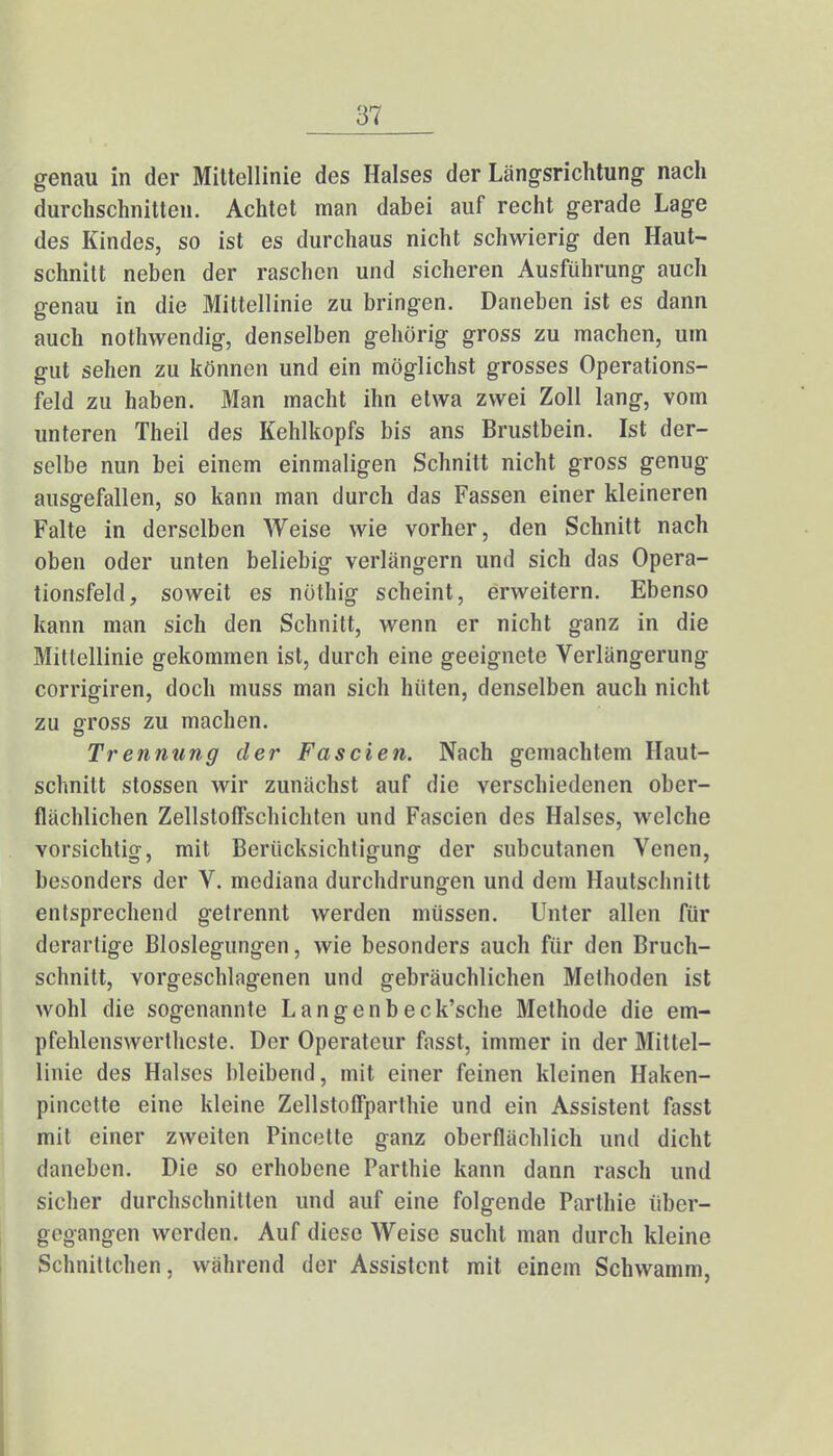 genau in der Mittellinie des Halses der Längsrichtung nach durchschnitten. Achtet man dabei auf recht gerade Lage des Kindes, so ist es durchaus nicht schwierig den Haut- schnitt neben der raschen und sicheren Ausführung auch genau in die Mittellinie zu bringen. Daneben ist es dann auch nothwendig, denselben gehörig gross zu machen, um gut sehen zu können und ein möglichst grosses Operations- feld zu haben. Man macht ihn etwa zwei Zoll lang, vom unteren Theil des Kehlkopfs bis ans Brustbein. Ist der- selbe nun bei einem einmaligen Schnitt nicht gross genug ausgefallen, so kann man durch das Fassen einer kleineren Falte in derselben Weise wie vorher, den Schnitt nach oben oder unten beliebig verlängern und sich das Opera- tionsfeld, soweit es nöthig scheint, erweitern. Ebenso kann man sich den Schnitt, wenn er nicht ganz in die Mittellinie gekommen ist, durch eine geeignete Verlängerung corrigiren, doch muss man sich hüten, denselben auch nicht zu gross zu machen. Trennung der Fascien. Nach gemachtem Haut- schnitt stossen wir zunächst auf die verschiedenen ober- flächlichen Zellstoffschichten und Fascien des Halses, welche vorsichtig, mit Berücksichtigung der subcutanen Venen, besonders der V. mediana durchdrungen und dem Hautschnitt entsprechend getrennt werden müssen. Unter allen für derartige Bloslegungen, wie besonders auch für den Bruch- schnitt, vorgeschlagenen und gebräuchlichen Methoden ist wohl die sogenannte Langenbeck'sche Methode die em- pfehlenswerthcste. Der Operateur fasst, immer in der Mittel- linie des Halses bleibend, mit einer feinen kleinen Haken- pincette eine kleine ZellstofFparthie und ein Assistent fasst mit einer zweiten Pincette ganz oberflächlich und dicht daneben. Die so erhobene Parthie kann dann rasch und sicher durchschnitten und auf eine folgende Parthie über- gegangen werden. Auf diese Weise sucht man durch kleine Schnittchen, während der Assistent mit einem Schwamm,