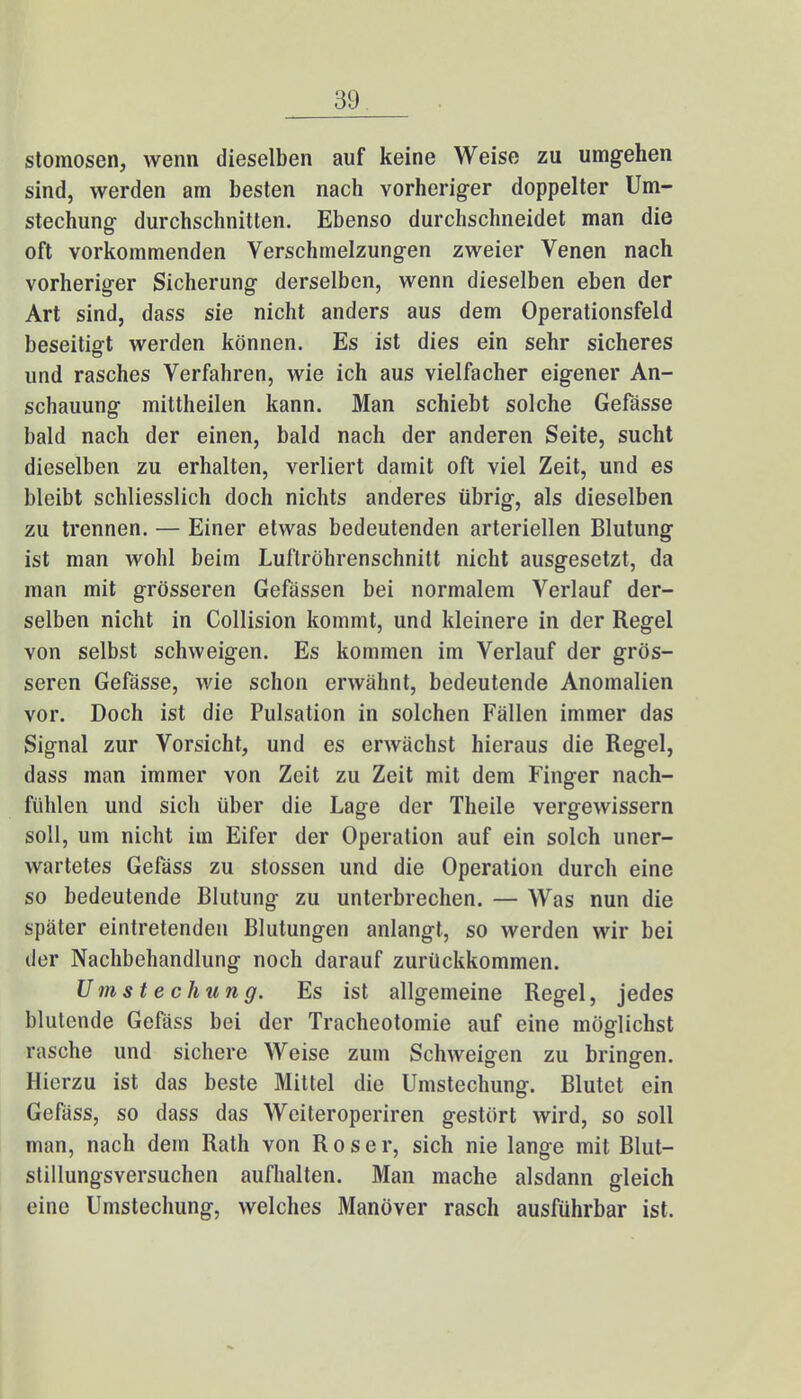 stomosen, wenn dieselben auf keine Weise zu umgehen sind, werden am besten nach vorheriger doppelter Um- stechung durchschnitten. Ebenso durchschneidet man die oft vorkommenden Verschmelzungen zweier Venen nach vorheriger Sicherung derselben, wenn dieselben eben der Art sind, dass sie nicht anders aus dem Operationsfeld beseitigt werden können. Es ist dies ein sehr sicheres und rasches Verfahren, wie ich aus vielfacher eigener An- schauung mittheilen kann. Man schiebt solche Gefässe bald nach der einen, bald nach der anderen Seite, sucht dieselben zu erhalten, verliert damit oft viel Zeit, und es bleibt schliesslich doch nichts anderes übrig, als dieselben zu trennen. — Einer etwas bedeutenden arteriellen Blutung ist man wohl beim Luftröhrenschnitt nicht ausgesetzt, da man mit grösseren Gefässen bei normalem Verlauf der- selben nicht in Collision kommt, und kleinere in der Regel von selbst schweigen. Es kommen im Verlauf der grös- seren Gefässe, wie schon erwähnt, bedeutende Anomalien vor. Doch ist die Pulsation in solchen Fällen immer das Signal zur Vorsicht, und es erwächst hieraus die Regel, dass man immer von Zeit zu Zeit mit dem Finger nach- fühlen und sich über die Lage der Theile vergewissern soll, um nicht im Eifer der Operation auf ein solch uner- wartetes Gefäss zu stossen und die Operation durch eine so bedeutende Blutung zu unterbrechen. — Was nun die später eintretenden Blutungen anlangt, so werden wir bei der Nachbehandlung noch darauf zurückkommen. Umstechung. Es ist allgemeine Regel, jedes blutende Gefäss bei der Tracheotomie auf eine möglichst rasche und sichere Weise zum Schweigen zu bringen. Hierzu ist das beste Mittel die Umstechung. Blutet ein Gefäss, so dass das Weiteroperiren gestört wird, so soll man, nach dem Rath von R o s e r, sich nie lange mit Blut- stillungsversuchen aufhalten. Man mache alsdann gleich eine Umstechung, welches Manöver rasch ausführbar ist.