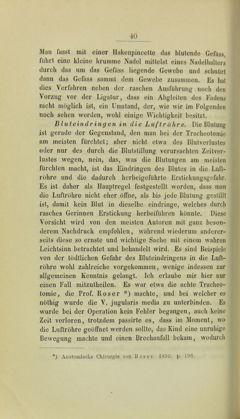 10 Man fasst mit einer Hakenpincette das blutende Gefass, führt eine kleine krumme Nadel mittelst eines Nadelhalter* durch das um das Gefäss liegende Gewebe und schnürt dann das Gefass sammt dem Gewebe zusammen. Es hat dies Verfahren neben der raschen Ausführung- noch den Vorzug vor der Ligatur, dass ein Abgleiten des Fadens nicht möglich ist, ein Umstand, der, wie wir im Folgenden noch sehen werden, wohl einige Wichtigkeit besitzt. Bluteindringen in die Luftröhre. Die Blutung ist gerade der Gegenstand, den man bei der Tracheotomie am meisten fürchtet; aber nicht etwa des Blutverlustes oder nur des durch die Blutstillung verursachten Zeitver- lustes wegen, nein, das, was die Blutungen am meisten fürchten macht, ist das Eindringen des Blutes in die Luft- rühre und die dadurch herbeigeführte Erstickungsgefahr. Es ist daher als Hauptregel festgestellt worden, dass man die Luftröhre nicht eher öffne, als bis jede Blutung gestillt ist, damit kein Blut in dieselbe eindringe, welches durch rasches Gerinnen Erstickung herbeiführen könnte. Diese Vorsicht wird von den meisten Autoren mit ganz beson- derem Nachdruck empfohlen, während wiederum anderer- seits diese so ernste und wichtige Sache mit einem wahren Leichtsinn betrachtet und behandelt wird. Es sind Beispiele von der tödtlichen Gefahr des Bluteindringens in die Luft- röhre wohl zahlreiche vorgekommen, wenige indessen zur allgemeinen Kenntnis gelangt. Ich erlaube mir hier nur einen Fall mitzutheilen. Es war etwa die achte Tracheo- tomie, die Prof. Roser *) machte, und bei welcher es nöthig wurde die V. jugularis media zu unterbinden. Es wurde bei der Operation kein Fehler begangen, auch keine Zeit verloren, trotzdem passirte es, dass im Moment, wo die Luftröhre geöffnet werden sollte, das Kind eine unruhige Bewegung machte und einen Brechanfall bekam, wodurch *) Anatomische Chirurgie von Hos er. 18ölJ. p. 190.