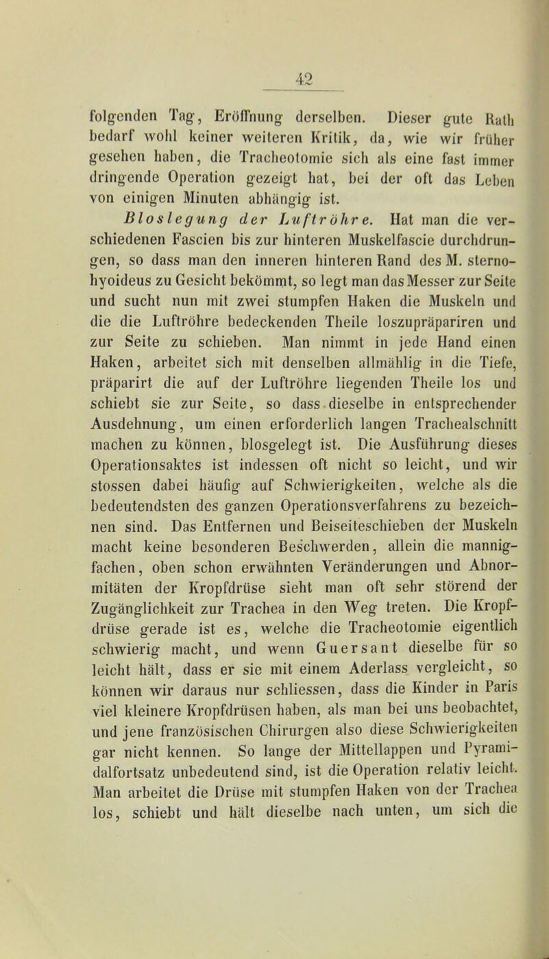 folgenden Tag, Eröffnung derselben. Dieser gute Rath bedarf wohl keiner weiteren Kritik, da, wie wir früher gesehen haben, die Tracheotomie sich als eine fast immer dringende Operation gezeigt hat, bei der oft das Leben von einigen Minuten abhängig ist. Bloslegung der Luftröhre. Hat man die ver- schiedenen Fascien bis zur hinleren Muskelfascie durchdrun- gen, so dass man den inneren hinteren Rand des M. sterno- hyoideus zu Gesicht bekömmt, so legt man das Messer zur Seite und sucht nun mit zwei stumpfen Haken die Muskeln und die die Luftröhre bedeckenden Theile loszupräpariren und zur Seite zu schieben. Man nimmt in jede Hand einen Haken, arbeitet sich mit denselben allmählig in die Tiefe, präparirt die auf der Luftröhre liegenden Theile los und schiebt sie zur Seite, so dass dieselbe in entsprechender Ausdehnung, um einen erforderlich langen Trachealschnitt machen zu können, blosgelegt ist. Die Ausführung dieses Operationsaktes ist indessen oft nicht so leicht, und wir stossen dabei häufig auf Schwierigkeiten, welche als die bedeutendsten des ganzen Operationsverfahrens zu bezeich- nen sind. Das Entfernen und Beiseiteschieben der Muskeln macht keine besonderen Beschwerden, allein die mannig- fachen, oben schon erwähnten Veränderungen und Abnor- mitäten der Kropfdrüse sieht man oft sehr störend der Zugänglichkeit zur Trachea in den Weg treten. Die Kropf- driise gerade ist es, welche die Tracheotomie eigentlich schwierig macht, und wenn Guersant dieselbe für so leicht hält, dass er sie mit einem Aderlass vergleicht, so können wir daraus nur schliessen, dass die Kinder in Paris viel kleinere Kropfdrüsen haben, als man bei uns beobachtet, und jene französischen Chirurgen also diese Schwierigkeiten gar nicht kennen. So lange der Mittellappen und Pyrami- dalfortsatz unbedeutend sind, ist die Operation relativ leicht. Man arbeitet die Drüse mit stumpfen Haken von der Trachea los, schiebt und hält dieselbe nach unten, um sich die