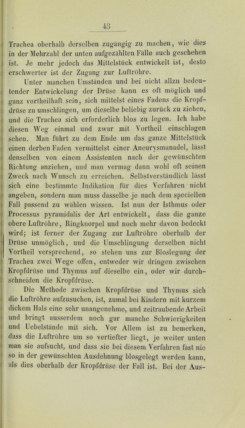 Trachea oberhalb derselben zugängig zu machen, wie dies in der Mehrzahl der unten aufgezählten Fälle auch geschehen ist. Je mehr jedoch das Mittelstück entwickelt ist, desto erschwerter ist der Zugang zur Luftröhre. Unter manchen Umständen und bei nicht allzu bedeu- tender Entwickelung der Drüse kann es oft möglich und ganz vortheilhaft sein, sich mittelst eines Fadens die Kropf- drüse zu umschlingen, um dieselbe beliebig zurück zu ziehen, und die Trachea sich erforderlich blos zu legen. Ich habe diesen Weg einmal und zwar mit Vortheil einschlagen sehen. Man führt zu dem Ende um das ganze Mittelstück einen derben Faden vermittelst einer Aneurysmanadel, lässt denselben von einem Assistenten nach der gewünschten Richtung anziehen, und man vermag dann wohl oft seinen Zweck nach Wunsch zu erreichen. Selbstverständlich lässt sich eine bestimmte Indikation für dies Verfahren nicht angeben, sondern man muss dasselbe je nach dem speciellen Fall passend zu wählen wissen. Ist nun der Isthmus oder Processus pyramidalis der Art entwickelt, dass die ganze obere Luftröhre, Ringknorpel und noch mehr davon bedeckt wird; ist ferner der Zugang zur Luftröhre oberhalb der Drüse unmöglich, und die Umschlingung derselben nicht Vortheil versprechend, so stehen uns zur Bloslegung der Trachea zwei Wege offen, entweder wir dringen zwischen Kropfdrüse und Thymus auf dieselbe ein, oder wir durch- schneiden die Kropfdriise. Die Methode zwischen Kropfdrüse und Thymus sich die Luftröhre aufzusuchen, ist, zumal bei Kindern mit kurzem dickem Hals eine sehr unangenehme, und zeitraubende Arbeil und bringt ausserdem noch gar manche Schwierigkeiten und Uebelstände mit sich. Vor Allem ist zu bemerken, dass die Luftröhre um so vertiefter liegt, je weiter unten man sie aufsucht, und dass sie bei diesem Verfahren fast nie so in der gewünschten Ausdehnung biosgelegt werden kann, als dies oberhalb der Kropfdriise der Fall ist. Bei der Aus-