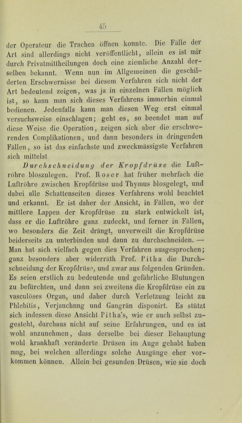 der Operateur die Trachea offnen konnte. Die Falle der Art sind allerdings nicht veröffentlicht, allein es ist mir durch Privatmittheil.ungen doch eine ziemliche Anzahl der- selben bekannt. Wenn nun im Allgemeinen die geschil- derten Erschwernisse bei diesem Verfahren sich nicht der Art bedeutend zeigen, was ja in einzelnen Fällen möglich ist, so kann man sich dieses Verfahrens immerhin einmal bedienen. Jedenfalls kann man diesen Weg erst einmal versuchsweise einschlagen; geht es, so beendet man auf diese Weise die Operation, zeigen sich aber die erschwe- renden Complikationen, und dann besonders in dringenden Fällen, so ist das einfachste und zweckmässigste Verfahren sich mittelst Durchschneidung der Kropfdrüse die Luft- röhre bioszulegen. Prof. Roser hat früher mehrfach die Luftröhre zwischen Kropfdrüse und Thymus biosgelegt, und dabei alle Schattenseiten dieses Verfahrens wohl beachtet und erkannt. Er ist daher der Ansicht, in Fällen, wo der mittlere Lappen der Kropfdrüse zu stark entwickelt ist, dass er die Luftröhre ganz zudeckt, und ferner in Füllen, wo besonders die Zeit drängt, unverweilt die Kropfdrüse beiderseits zu unterbinden und dann zu durchschneiden. — Man hat sich vielfach gegen dies Verfahren ausgesprochen; ganz besonders aber widerräth Prof. Pitha die Durch- schneidung der Kropfdrüso, und zwar aus folgenden Gründen. Es seien erstlich zu bedeutende und gefährliche Blutungen zu befürchten, und dann sei zweitens die Kropfdrüse ein zu vasculöses Organ, und daher durch Verletzung leicht zu Phlebitis, Verjauchnng und Gangrän disponirt. Es stützt sich indessen diese Ansicht Pitha's, wie er auch selbst zu- gesteht, durchaus nicht auf seine Erfahrungen, und es ist wohl anzunehmen, dass derselbe bei dieser Behauptung wohl krankhaft veränderte Drüsen im Auge gehabt haben mag, bei welchen allerdings solche Ausgänge eher vor- kommen können. Allein bei gesunden Drüsen, wie sie doch