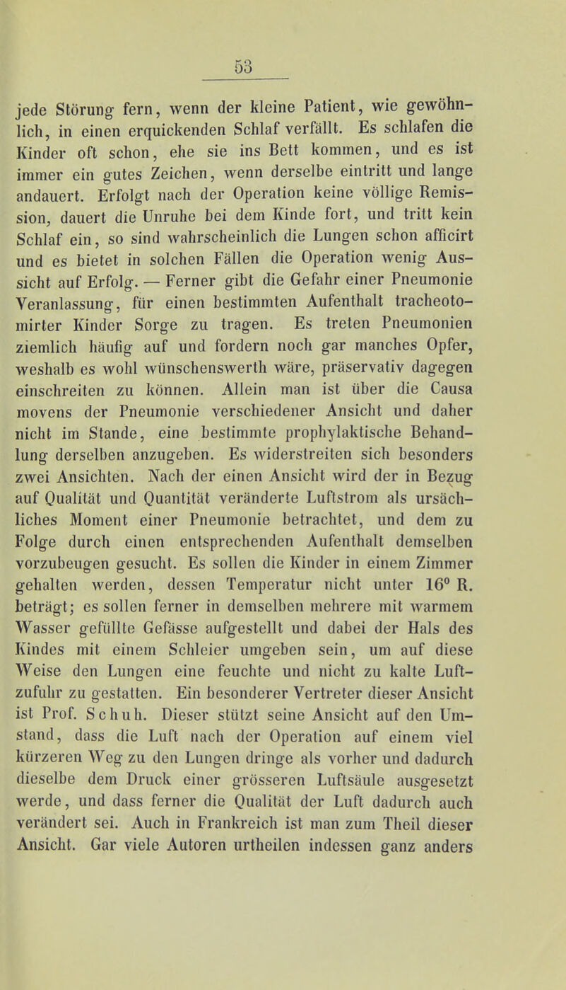 jede Störung fern, wenn der kleine Patient, wie gewöhn- lich, in einen erquickenden Schlaf verfällt. Es schlafen die Kinder oft schon, ehe sie ins Bett kommen, und es ist immer ein gutes Zeichen, wenn derselbe eintritt und lange andauert. Erfolgt nach der Operation keine völlige Remis- sion, dauert die Unruhe bei dem Kinde fort, und tritt kein Schlaf ein, so sind wahrscheinlich die Lungen schon afficirt und es bietet in solchen Fällen die Operation wenig Aus- sicht auf Erfolg. — Ferner gibt die Gefahr einer Pneumonie Veranlassung, für einen bestimmten Aufenthalt tracheoto- mirter Kinder Sorge zu tragen. Es treten Pneumonien ziemlich häufig auf und fordern noch gar manches Opfer, weshalb es wohl wünschenswerth wäre, präservativ dagegen einschreiten zu können. Allein man ist über die Causa movens der Pneumonie verschiedener Ansicht und daher nicht im Stande, eine bestimmte prophylaktische Behand- lung derselben anzugeben. Es widerstreiten sich besonders zwei Ansichten. Nach der einen Ansicht wird der in Bezug auf Qualität und Quantität veränderte Luftstrom als ursäch- liches Moment einer Pneumonie betrachtet, und dem zu Folge durch einen entsprechenden Aufenthalt demselben vorzubeugen g-esucht. Es sollen die Kinder in einem Zimmer gehalten werden, dessen Temperatur nicht unter 16° R. beträgt; es sollen ferner in demselben mehrere mit warmem Wasser gefüllte Gefässe aufgestellt und dabei der Hals des Kindes mit einem Schleier umgeben sein, um auf diese Weise den Lungen eine feuchte und nicht zu kalte Luft- zufuhr zu gestatten. Ein besonderer Vertreter dieser Ansicht ist Prof. Schuh. Dieser stützt seine Ansicht auf den Um- stand, dass die Luft nach der Operation auf einem viel kürzeren Weg zu den Lungen dringe als vorher und dadurch dieselbe dem Druck einer grösseren Luftsäule ausgesetzt werde, und dass ferner die Qualität der Luft dadurch auch verändert sei. Auch in Frankreich ist man zum Theil dieser Ansicht. Gar viele Autoren urtheilen indessen ganz anders