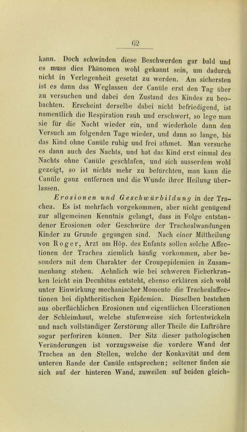 kann. Doch schwinden diese Beschwerden gar bald und es muss dies Phänomen wohl gekannt sein, um dadurch nicht in Verlegenheit gesetzt zu werden. Am sichersten ist es dann das Weglassen der Caniile erst den Tag über zu versuchen und dabei den Zustand des Kindes zu beo- bachten. Erscheint derselbe dabei nicht befriedigend, ist namentlich die Respiration rauh und erschwert, so lege man sie für die Nacht wieder ein, und wiederhole dann den Versuch am folgenden Tage wieder, und dann so lange, bis das Kind ohne Canüle ruhig und frei alhmet. Man versuche es dann auch des Nachts, und hat das Kind erst einmal des Nachts ohne Canüle geschlafen, und sich ausserdem wohl gezeigt, so ist nichts mehr zu befürchten, man kann die Canüle ganz entfernen und die Wunde ihrer Heilung über- lassen. Erosionen und Geschwürbildung in der Tra- chea. Es ist mehrfach vorgekommen, aber nicht genügend zur allgemeinen Kenntnis gelangt, dass in Folge entstan- dener Erosionen oder Geschwüre der Trachealwandunffen Kinder zu Grunde gegangen sind. Nach einer Mittheilung von Roger, Arzt am Hop. des Enfants sollen solche Affec- tionen der Trachea ziemlich häufig vorkommen, aber be- sonders mit dem Charakter der Croupepidemien in Zusam- menhang stehen. Aehnlich wie bei schweren Fieberkran- ken leicht ein Decubitus entsteht, ebenso erklären sich wohl unter Einwirkung mechanischer Momente die Trachealaffec- tionen bei diphtheritischen Epidemien. Dieselben bestehen aus oberflächlichen Erosionen und eigentlichen Ulcerationen der Schleimhaut, welche stufenweise sich fortentwickeln und nach vollständiger Zerstörung aller Theile die Luftröhre sogar perforiren können. Der Sitz dieser pathologischen Veränderungen ist vorzugsweise die vordere Wand der Trachea an den Stellen, welche der Konkavität und dem unteren Rande der Canüle entsprechen; seltener finden sie sich auf der hinteren Wand, zuweilen auf beiden gleich-