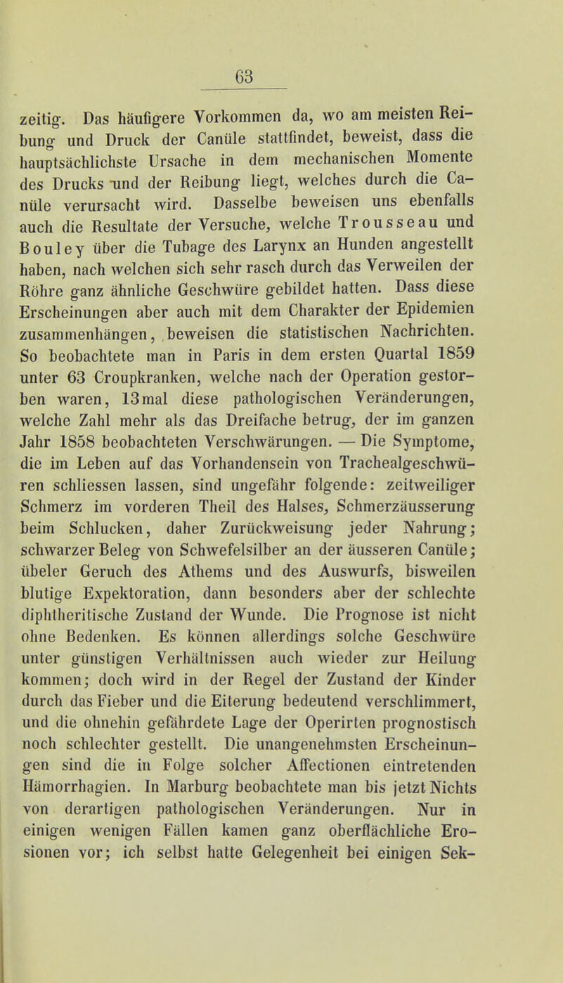 zeitig. Das häufigere Vorkommen da, wo am meisten Rei- bung und Druck der Canüle stattfindet, beweist, dass die hauptsächlichste Ursache in dem mechanischen Momente des Drucks und der Reibung liegt, welches durch die Ca- nüle verursacht wird. Dasselbe beweisen uns ebenfalls auch die Resultate der Versuche, welche Trousseau und B o u 1 e y über die Tubage des Larynx an Hunden angestellt haben, nach welchen sich sehr rasch durch das Verweilen der Röhre ganz ähnliche Geschwüre gebildet hatten. Dass diese Erscheinungen aber auch mit dem Charakter der Epidemien zusammenhängen, beweisen die statistischen Nachrichten. So beobachtete man in Paris in dem ersten Quartal 1859 unter 63 Croupkranken, welche nach der Operation gestor- ben waren, 13mal diese pathologischen Veränderungen, welche Zahl mehr als das Dreifache betrug, der im ganzen Jahr 1858 beobachteten Verschwärungen. — Die Symptome, die im Leben auf das Vorhandensein von Trachealgeschwü- ren schliessen lassen, sind ungefähr folgende: zeitweiliger Schmerz im vorderen Theil des Halses, Schmerzäusserung beim Schlucken, daher Zurückweisung jeder Nahrung; schwarzer Beleg von Schwefelsilber an der äusseren Canüle; übeler Geruch des Athems und des Auswurfs, bisweilen blutige Expektoration, dann besonders aber der schlechte diphtherische Zustand der Wunde. Die Prognose ist nicht ohne Bedenken. Es können allerdings solche Geschwüre unter günstigen Verhältnissen auch wieder zur Heilung kommen; doch wird in der Regel der Zustand der Kinder durch das Fieber und die Eiterung bedeutend verschlimmert, und die ohnehin gefährdete Lage der Operirten prognostisch noch schlechter gestellt. Die unangenehmsten Erscheinun- gen sind die in Folge solcher Alfectionen eintretenden Hämorrhagien. In Marburg beobachtete man bis jetzt Nichts von derartigen pathologischen Veränderungen. Nur in einigen wenigen Fällen kamen ganz oberflächliche Ero- sionen vor; ich selbst hatte Gelegenheit bei einigen Sek-