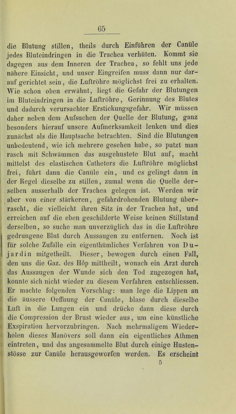 die Blutung stillen, theils durch Einführen der Canüle jedes Bluteindringen in die Trachea verhüten. Kommt sie dagegen aus dem Inneren der Trachea, so fehlt uns jede nähere Einsicht, und unser Eingreifen muss dann nur dar- aufgerichtet sein, die Luftröhre möglichst frei zu erhalten. Wie schon oben erwähnt, liegt die Gefahr der Blutungen im Bluteindringen in die Luftröhre, Gerinnung des Blutes und dadurch verursachter Erstickungsgefahr. Wir müssen daher neben dem Aufsuchen der Quelle der Blutung, ganz besonders hierauf unsere Aufmerksamkeit lenken und dies zunächst als die Hauptsache betrachten. Sind die Blutungen unbedeutend, wie ich mehrere gesehen habe, so putzt man rasch mit Schwämmen das ausgehustete Blut auf, macht mittelst des elastischen Catheters die Luftröhre möglichst frei, führt dann die Canüle ein, und es gelingt dann in der Regel dieselbe zu stillen, zumal wenn die Quelle der- selben ausserhalb der Trachea gelegen ist. Werden wir aber von einer stärkeren, gefahrdrohenden Blutung über- rascht, die vielleicht ihren Sitz in der Trachea hat, und erreichen auf die eben geschilderte Weise keinen Stillstand derselben, so suche man unverzüglich das in die Luftröhre gedrungene Blut durch Aussaugen zu entfernen. Noch ist für solche Zufälle ein eigenthümliches Verfahren von Du- jardin mitgetheilt. Dieser, bewogen durch einen Fall, den uns die Gaz. des Höp mittheilt, wonach ein Arzt durch das Aussaugen der Wunde sich den Tod zugezogen hat, konnte sich nicht wieder zu diesem Verfahren entschliessen. Er machte folgenden Vorschlag: man lege die Lippen an die äussere Oeffnung der Canüle, blase durch dieselbe Luft in die Lungen ein und drücke dann diese durch die Compression der Brust wieder aus, um eine künstliche Exspiration hervorzubringen. Nach mehrmaligem Wieder- holen dieses Manövers soll dann ein eigentliches Athmen eintreten, und das angesammelte Blut durch einige Husten- stösse zur Canüle herausgeworfen werden. Es erscheint 5