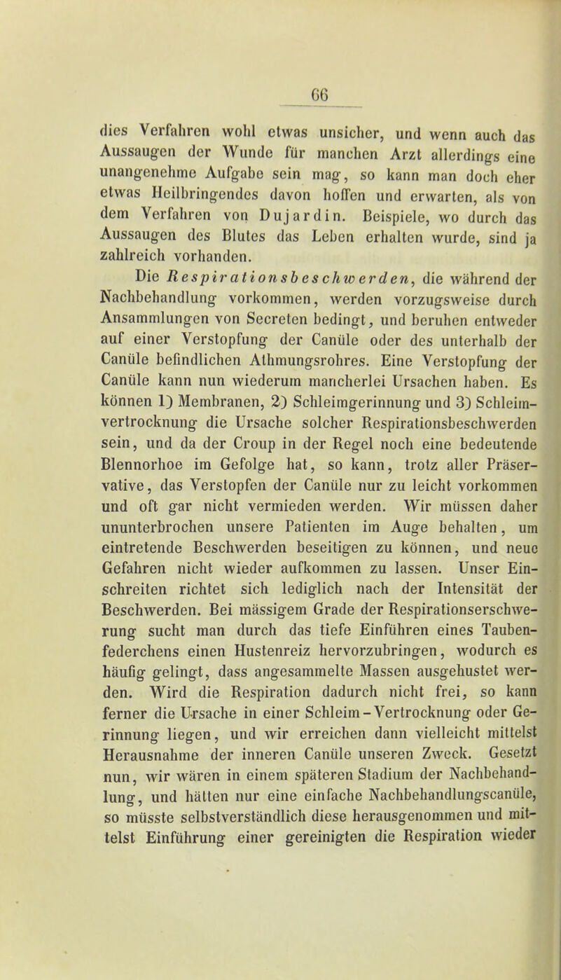 GG dies Verfahren wohl etwas unsicher, und wenn auch das Aussaugen der Wunde für manchen Arzt allerdings eine unangenehme Aufgabe sein mag, so kann man doch eher etwas Heilbringendes davon hoffen und erwarten, als von dem Verfahren von Duj ardin. Beispiele, wo durch das Aussaugen des Blutes das Leben erhalten wurde, sind ja zahlreich vorhanden. Die Respirationsb es chw erden, die während der Nachbehandlung vorkommen, werden vorzugsweise durch Ansammlungen von Secreten bedingt, und beruhen entweder auf einer Verstopfung der Canüle oder des unterhalb der Canüle befindlichen Athmungsrohres. Eine Verstopfung der Canüle kann nun wiederum mancherlei Ursachen haben. Es können 1) Membranen, 2) Schleimgerinnung und 3) Schleiin- vertrocknung die Ursache solcher Respirationsbeschwerden sein, und da der Croup in der Regel noch eine bedeutende Blennorhoe im Gefolge hat, so kann, trotz aller Präser- vative , das Verstopfen der Canüle nur zu leicht vorkommen und oft gar nicht vermieden werden. Wir müssen daher ununterbrochen unsere Patienten im Auge behalten, um eintretende Beschwerden beseitigen zu können, und neue Gefahren nicht wieder aufkommen zu lassen. Unser Ein- schreiten richtet sich lediglich nach der Intensität der Beschwerden. Bei mässigem Grade der Respirationserschwe- rung sucht man durch das tiefe Einführen eines Tauben- federchens einen Hustenreiz hervorzubringen, wodurch es häufig gelingt, dass angesammelte Massen ausgehustet wer- den. Wird die Respiration dadurch nicht frei, so kann ferner die Ursache in einer Schleim-Vertrocknung oder Ge- rinnung liegen, und wir erreichen dann vielleicht mittelst Herausnahme der inneren Canüle unseren Zweck. Gesetzt nun, wir wären in einem späteren Stadium der Nachbehand- lung, und hätten nur eine einfache Nachbehandlungscanüle, so müsste selbstverständlich diese herausgenommen und mit- telst Einführung einer gereinigten die Respiration wieder