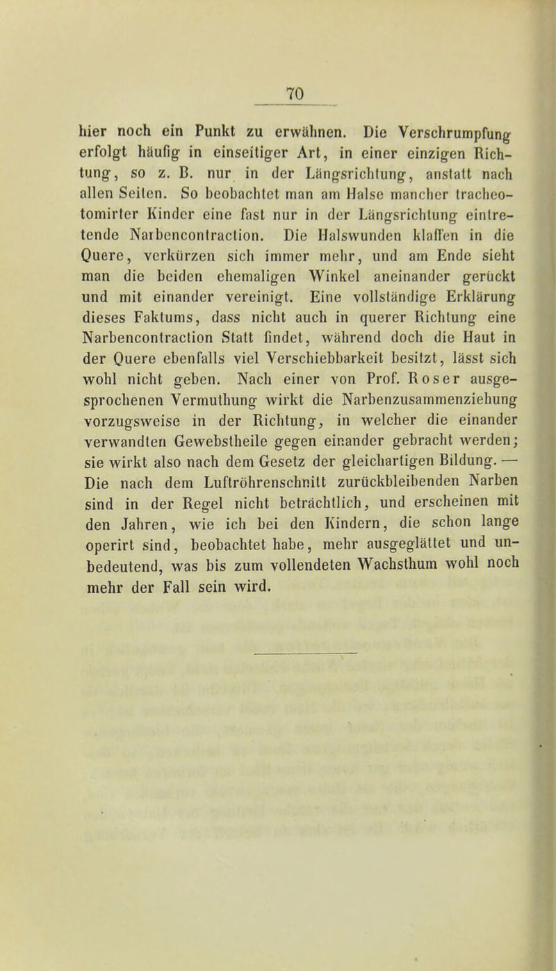 hier noch ein Punkt zu erwühnen. Die Verschrumpfung erfolgt häufig in einseitiger Art, in einer einzigen Rich- tung, so z. B. nur in der Längsrichtung, anstatt nach allen Seilen. So beobachtet man am Halse mancher tracheo- tomirter Kinder eine fast nur in der Längsrichtung eintre- tende Naibencontraction. Die Halswunden klaffen in die Quere, verkürzen sich immer mehr, und am Ende sieht man die beiden ehemaligen Winkel aneinander gerückt und mit einander vereinigt. Eine vollständige Erklärung dieses Faktums, dass nicht auch in querer Richtung eine Narbencontraction Statt findet, während doch die Haut in der Quere ebenfalls viel Verschiebbarkeit besitzt, lässt sich wohl nicht geben. Nach einer von Prof. Roser ausge- sprochenen Vermuthung wirkt die Narbenzusammenziehung vorzugsweise in der Richtung, in welcher die einander verwandten Gewebstheile gegen einander gebracht werden; sie wirkt also nach dem Gesetz der gleichartigen Bildung. — Die nach dem Luftröhrenschnitt zurückbleibenden Narben sind in der Regel nicht beträchtlich, und erscheinen mit den Jahren, wie ich bei den Kindern, die schon lange operirt sind, beobachtet habe, mehr ausgeglättet und un- bedeutend, was bis zum vollendeten Wachsthum wohl noch mehr der Fall sein wird.