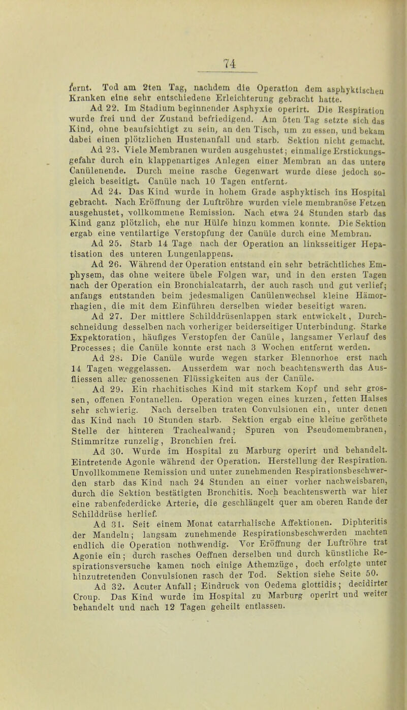 lernt. Tod am 2ton Tag, nachdem die Operation dem asphyktischeu Krankon eine sehr entschiedene Erleichterung gehracht hatte. Ad 22. Im Stadium heginnender Asphyxie operirt. Die Respiration -wurde frei und der Zustand befriedigend. Am öten Tag setzte sich das Kind, ohne beaufsichtigt zu sein, an den Tisch, um zu essen, und bekam dabei einen plötzlichen Hustenanfall und starb. Sektion nicht gemacht. Ad 28. Viele Membranen wurden ausgehustet; einmalige Erstiekungs- gefahr durch ein klappenartiges Anlegen einer Membran an das untere Canülenende. Durch meine rasche Gegenwart wurde diese jedoch so- gleich beseitigt. Canüle nach 10 Tagen entfernt- Ad 24. Das Kind wurde in hohem Grade asphyktisch ins Hospital gebracht. Nach Eröffnung der Luftröhre wurden viele membranöse Fetzen ausgehustet, vollkommene Remission. Nach etwa 24 Stunden starb das Kind ganz plötzlich, ehe nur Hülfe hinzu kommen konnte. Die Sektion ergab eine ventilartige Verstopfung der Canüle durch eine Membran. Ad 25. Starb 14 Tage nach der Operation an linksseitiger Hepa- tisation des unteren Lungenlappens. Ad 26. Während der Operation entstand ein sehr beträchtliches Em- physem, das ohne weitere übele Folgen war, und in den ersten Tagen nach der Operation ein Bronchialcatarrh, der auch rasch und gut verlief; anfangs entstanden beim jedesmaligen Canülenwechsel kleine Hämor- rhagien, die mit dem Einführen derselben wieder beseitigt waren. Ad 27. Der mittlere Schilddrüsenlappen stark entwickelt, Durch- schneidung desselben nach vorheriger beiderseitiger Unterbindung. Starke Expektoration, häufiges Verstopfen der Canüle, langsamer Verlauf des Processes; die Canüle konnte erst nach 3 Wochen entfernt werden. Ad 28; Die Canüle wurde wegen starker Rlennorhoe erst nach 14 Tagen weggelassen. Ausserdem war noch beachtenswerth das Aus- fliessen aller genossenen Flüssigkeiten aus der Canüle. Ad 29. Ein rhachitisches Kind mit starkem Kopf und sehr gros- sen, offenen Fontanellen. Operation wegen eines kurzen, fetten Halses sehr schwierig. Nach derselben traten Convulsionen ein, unter denen das Kind nach 10 Stunden starb. Sektion ergab eine kleine geröthete Stelle der hinteren Trachealwand; Spuren von Pseudomembranen, Stimmritze runzelig, Bronchien frei. Ad 30. Wurde im Hospital zu Marburg operirt und behandelt. Eintretende Agonie während der Operation. Herstellung der Respiration. Unvollkommene Remission und unter zunehmenden Respirationsbeschwer- den starb das Kind nach 24 Stunden an einer vorher nachweisbaren, durch die Sektion bestätigten Bronchitis. Noch beachtenswerth war hier eine rabenfederdicke Arterie, die geschlängelt quer am oberen Rande der Schilddrüse herlief. Ad 31. Seit einem Monat catarrhalische Affektionen. Diphteritis der Mandeln; langsam zunehmende Respirationsbeschwerden machten endlich die Operation nothwendig. Vor Eröffnung der Luftröhre trat Agonie ein; durch rasches Oeffnen derselben und durch künstliche Re- spirationsversuche kamen noch einige Athemzüge, doch erfolgte unter hinzutretenden Convulsionen rasch der Tod. Sektion siehe Seite 50. Ad 32. Acuter Anfall; Eindruck von Oedema glottidis; decidirter Croup. Das Kind wurde im Hospital zu Marburg operirt und weiter behandelt und nach 12 Tagen geheilt entlassen.