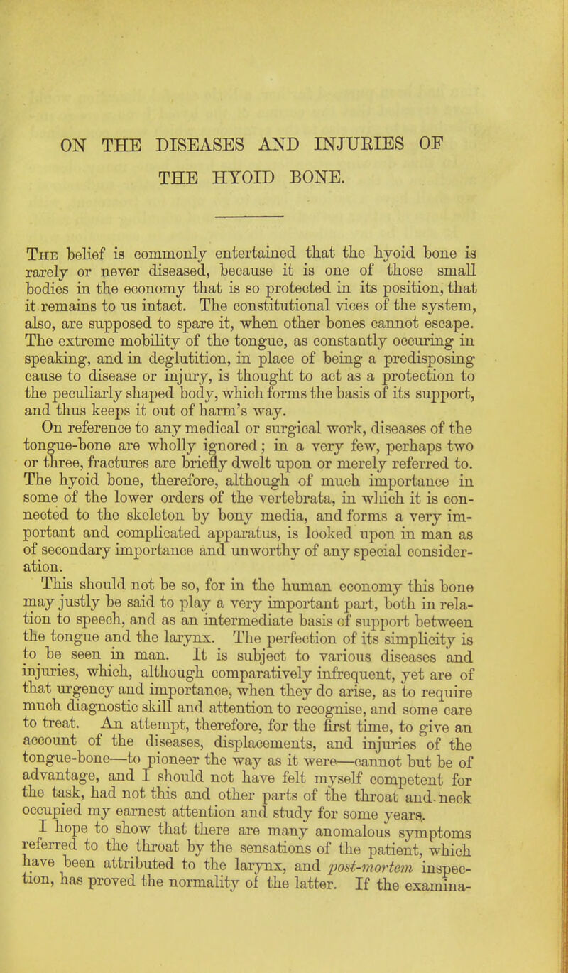 ON THE DISEASES AND INJUEIES OF THE HYOID BONE. The belief is commonly entertained tliat tlie hyoid bone is rarely or never diseased, because it is one of those small bodies in the economy that is so protected in its position, that it remains to us intact. The constitutional vices of the system, also, are supposed to spare it, when other bones cannot escape. The extreme mobility of the tongue, as constaatly occuring in speaking, and in deglutition, in place of being a predisposing cause to disease or injury, is thought to act as a protection to the peculiarly shaped body, which forms the basis of its support, and thus keeps it out of harm's way. On reference to any medical or surgical work, diseases of the tongue-bone are wholly ignored; in a very few, perhaps two or three, fractures are briefly dwelt upon or merely referred to. The hyoid bone, therefore, although of much importance in some of the lower orders of the vertebrata, in wliich it is con- nected to the skeleton by bony media, and forms a very im- portant and complicated apparatus, is looked upon in man as of secondary importance and unworthy of any special consider- ation. This should not be so, for in the human economy this bone may justly be said to play a very important part, both in rela- tion to speech, and as an intermediate basis of support between the tongue and the larynx. The perfection of its simplicity is to_ be seen in man. It is subject to various diseases and injuries, which, although comparatively infrequent, yet are of that urgency and importance, when they do arise, as to require much diagnostic skill and attention to recognise, and some care to treat. An attempt, therefore, for the first time, to give an account of the diseases, displacements, and injuries of the tongue-bone—to pioneer the way as it were—cannot but be of advantage, and I should not have felt myself competent for the task, had not this and other parts of the throat and. neck occupied my earnest attention and study for some years, I hope to show that there are many anomalous symptoms referred to the throat by the sensations of the patient, which have been attributed to the larynx, and post-mortem inspec- tion, has proved the normality of the latter. If the examina-