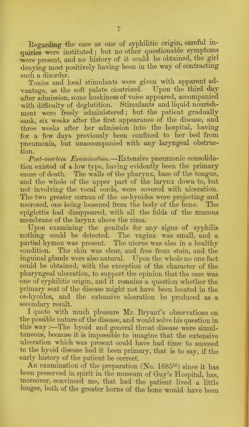 Eegarding the case as one of syphilitic origin, careful in- quiries were instituted; but no other questionable symptoms were present, and no history of it could be obtained, the girl denying most positively having been in the way of contracting such a disorder. Tonics and local stimulants were given with apparent ad- vantage, as the soft palate cicatrized. Upon the third day after admission, some huskiness of voice appeared, accompanied with difficulty of deglutition. Stimulants and liquid nourish- ment were freely administered; but the patient gradually sank, six weeks after the first appearance of the disease, and three weeks after her admission into the hospital, having for a few days previously been confined to her bed from pneumonia, but unaccompanied with any laryngeal obstruc- tion. Post-mortem Examination.—Extensive pneumonic consolida- tion existed of a low type, having evidently been the primary cause of death. The walls of the pharynx, base of the tongue, and the whole of the upper part of the larynx down to, but not involving the vocal cords, were covered with ulceration. The two greater comua of the os-hyoides were projecting and necrosed, one being loosened from the body of the bone. The epiglottis had disappeared, with all the folds of the mucous membrane of the larynx above the rima. Upon examining the genitals for any signs of syphilis nothing could be detected. The vagina was small, and a partial hymen was present. The uterus was also in a healthy condition. The skin was clear, and free from stain, and the inguinal glands were also natural. Upon the whole no one fact could be obtained, with the exception of the character of the pharyngeal ulceration, to support the opinion that the case was one of syphihtic origin, and it remains a question whether the primary seat of the disease might not have been located in the os-hyoides, and the extensive ulceration be produced as a secondary result. I quote with much pleasure Mr. Bryant's observations on the possible nature of the disease, and would solve his question in this way :—The hyoid and general tliroat disease were simul- taneous, because it is impossible to imagine that the extensive ulceration which was present could have had time to succeed to the hyoid disease had it been primary, that is to say, if the early history of the patient be correct. An examination of the preparation (No. IGSS^^) since it has been preserved in spirit in the museum of Guy's Hospital, has, moreover, convinced me, that had the patient lived a little longer, both of the greater horns of the bone would have been