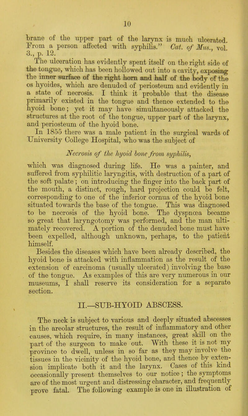 brane of the upper part of the larynx is much ulcerated. From a person affected with syphilis. Cat. of Mus., vol! 3., p. 12. The Tilceration lias evidently spent itself on the right side of the tongue, which has been hollowed out into a cavity, exposing the inner surface of the right horn and half of the body of the OS hyoides, which are denuded of periosteum and evidently in a state of necrosis. I think it probable that the disease primarily existed in the tongue and thence extended to the hyoid bone; yet it may have simultaneously attacked the structures at the root of the tongue, upper part of the larynx, and periosteum of the hyoid bone. In 1855 there was a male patient in the surgical wards of University College Hospital, who was the subject of Necrosis of the hyoid hone from syphilis, which was diagnosed during life. He was a painter, and suffered from syphilitic laryngitis, with destruction of a part of the soft palate; on introducing the finger into the back part of the mouth, a distinct, rough, hard projection could be felt, corresponding to one of the inferior comua of the hyoid bone situated towards the base of the tongue. This was diagnosed to be necrosis of the hyoid bone. The dyspnoea became so great that laryngotomy was performed, and the man ulti- mately recovered. A portion of the denuded bone must have been expelled, although unknown, perhaps, to the patient himself. Besides the diseases which have been already described, the hyoid bone is attacked with inflammation as the result of the extension of carcinoma (usually ulcerated) involving the base of the tongue. As examples of this are very numerous in our museums, I shall reserve its consideration for a separate section. II.—SUB-HYOID ABSCESS. The neck is subject to various and deeply situated abscesses in the areolar structures, the result of inflammatory and other causes, which require, in many instances, great skill on the part of the surgeon to make out. With these it is not my province to dwell, unless in so far as they may involve the tissues in the vicinity of the hyoid bone, and thence by exten- sion implicate both it and the larynx. Cases of this kind occasionally present themselves to our notice; the symptoms are of the most urgent and distressing character, and frequently prove fatal. The following example is one in illustration of