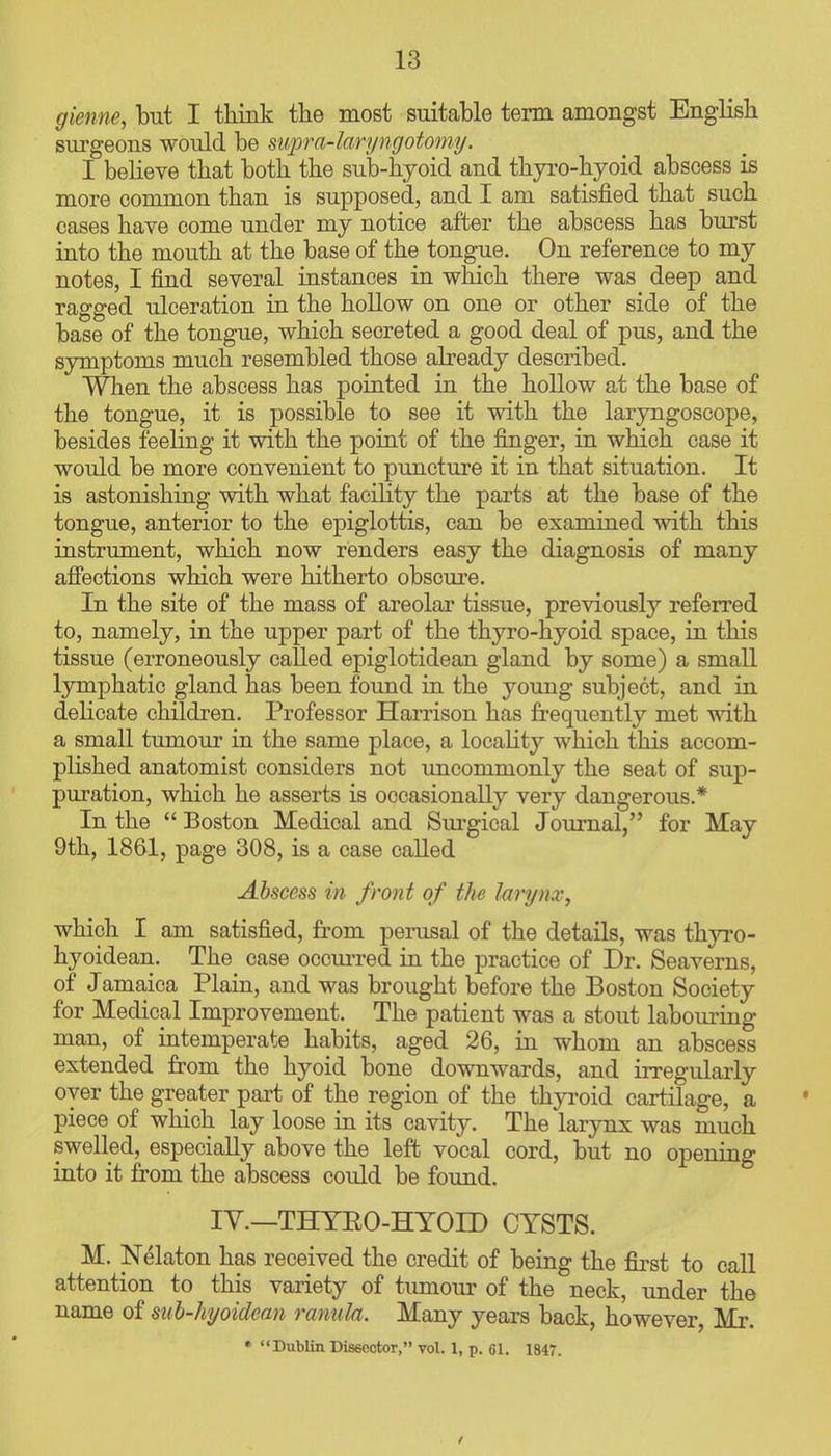 gieme, but I tlimk the most suitable term amongst English surgeons would be mpra-laryngotomy. I beheve that both the sub-hyoid and thyro-hyoid abscess is more common than is supposed, and I am satisfied that such cases have come under my notice after the abscess has burst into the mouth at the base of the tongue. On reference to my notes, I find several instances in which there was deep and ragged ulceration in the hollow on one or other side of the base of the tongue, which secreted a good deal of pus, and the symptoms much resembled those abeady described. When the abscess has pointed in the hollow at the base of the tongue, it is possible to see it with the laryngoscope, besides feeling it with the point of the finger, in which case it would be more convenient to puncture it in that situation. It is astonishing with what facihty the parts at the base of the tongue, anterior to the epiglottis, can be examined with this instrument, which now renders easy the diagnosis of many affections which were hitherto obscure. In the site of the mass of areolar tissue, previously referred to, namely, in the upper part of the thyro-hyoid space, in this tissue (erroneously called epiglotidean gland by some) a small lymphatic gland has been found in the young subject, and in delicate children. Professor Harrison has frequently met with a small tumour in the same place, a locality which this accom- plished anatomist considers not uncommonly the seat of sup- puration, which he asserts is occasionally very dangerous.* In the  Boston Medical and Surgical Journal, for May 9th, 1861, page 308, is a case called Abscess in front of the lari/nx, which I am satisfied, from perusal of the details, was thyro- hyoidean. The case occurred in the practice of Dr. Seaverns, of Jamaica Plain, and was brought before the Boston Society for Medical Improvement. The patient was a stout laboui-ing man, of intemperate habits, aged 26, in whom an abscess extended from the hyoid bone downwards, and irregularly oyer the greater part of the region of the thyroid cartilage, a piece of which lay loose in its cavity. The larynx was much swelled, especially above the left vocal cord, but no opening into it from the abscess could be found. IV.—THTEO-HYOID CYSTS. M. N^laton has received the credit of being the fiirst to call attention to this variety of tumour of the neck, under the name of sub-hi/oidean ranula. Many years back, however, Mr. * Dublin Diseootor, vol. 1, p. 61. 1847. /