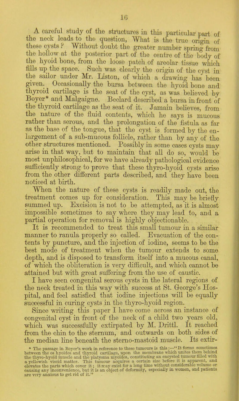 A careful study of the structures in this particular part of the neck leads to the question, Wliat is the true origin of these cysts ? Without doubt the greater number spring from the hollow at the posterior part of the centre of the body of the hyoid bone, from the loose patch of areolar tissue which fills up the space. Such was clearly the origm of the cyst in the sailor under Mr. Listen, of which a diuwing has been given. Occasionally the bursa between the hyoid bone and thyroid cartilage is the seat of the cyst, as was believed by Boyer* and Malgaigne. Beclard described a bursa in front of the thyroid cartilage as the seat of it. Jamain beheves, from the nature of the fluid contents, which he says is mucous rather than serous, and the prolongation of the fistula as far as the base of the tongue, that the cyst is fonned by the en- largement of a sub-mucous follicle, rather than by any of the other structures mentioned. Possibly in some cases cysts may arise in that way, but to maintain that aU do so, would be most unphilosophical, for we have abeady pathological evidence sufficiently strong to prove that these thjn^o-hyoid cysts arise from the other different parts described, and they have been noticed at birth. When the nature of these cysts is readily made out, the treatment comes up for consideration. This may be briefly summed up. Excision is not to be attempted, as it is almost impossible sometimes to say where they may lead to, and a partial operation for removal is highly objectionable. It is recommended to treat this small tumom' in a similar manner to ranula properly so called. Evacuation of the con- tents by puncture, and the injection of iodine, seems to be the best mode of treatment when the tumour extends to some depth, and is disposed to transform itself into a mucous canal, of which the obKteration is very difficult, and which cannot be attained but with great suffering from the use of caustic. I have seen congenital serous cysts in the lateral regions of the neck treated in this way with success at St. George's Hos- pital, and feel satisfied that iodine injections will be equally successful in curing cysts in the thyro-hyoid region. Since writing this paper I have come across an instance of congenital cyst in front of the neck of a child two years old, which was successfully extirpated by M. Drittl. It reached from the chin to the sternum, and outwards on both sides of the median line beneath the sterno-mastoid muscle. Its extir- * Tlie passage in Beyer's work in reference to these tumours is this :— It forms sometimes between the os hyoidos and thyroid cartilage, upon the membrane which unites them behind the thyro-hyoid muscle and the platysma myoides, constituting an encysted tumour filled with a yellowish viscid matter. This tumour acquires a certain size before it is apparent, and elevates the parts which cover it; it may exist for a long time without considerable volume or causing any inconvenience, but it is an object of deformity, especially in women, and patients are very anxious to get rid of it.