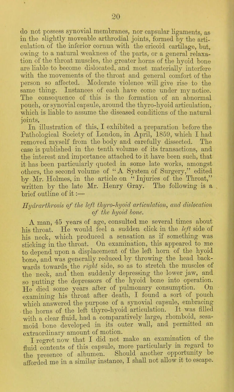 do not possess synovial mombranos, nor capsular ligaments, as in the slightly moveable arthrodial joints, formed by the arti- culation of the inferior cornua with the cricoid cartilage, but, owing to a natural weakness of the parts, or a general relaxa- tion of the throat muscles, tlio greater horns of the hyoid bone are liable to become dislocated, and most materially interfere with the movements of the throat and general comfort of the person so affected. Moderate violence will give rise to the same thing. Instances of each have come under my notice. The consequence of this is the formation of an abnormal pouch, or synovial capsule, around the thyro-hyoid articulation, which is liable to assume the diseased conditions of the natural joints. In illustration of this, I exhibited a preparation before the Pathological Society of London, in April, 1859, which I had removed myseK from the body and carefully dissected. The case is published in the tenth volume of its transactions, and the interest and importance attached to it have been such, that it has been particularly quoted in some late works, amongst others, the second volume of A System of Surgery, edited by Mr. Holmes, in the article on Injm-ies of the Throat, written by the late Mr. Henry Gray. The following is a brief outline of it:— Hydrarthrosis of the left thyro-hyoid articulation, and dislocation of the hyoid hone. A man, 45 years of age, consulted me several times about his throat. He would feel a sudden click in the left side of his neck, which produced a sensation as if something was sticking in the throat. On examination, this appeared to me to depend upon a displacement of the left horn of the hyoid bone, and was generally reduced by throwing the head back- wards towards the right side, so as to stretch the muscles of the neck, and* then suddenly depressing the lower jaw, and so putting the depressors of the hyoid bone into operation. He died some years after of pulmonary consumption. On examining his throat after death, I found a sort of pouch which answered the x^urpose of a synovial capsule, embracing • the horns of the left thyro-hyoid articulation. It was fiUed with a clear fluid, had a comparatively large, rhomboid, sesa- moid bone developed in its outer wall, and permitted an extraordinary amount of motion. I regret now that I did not make an examination of the fluid contents of this capsule, more particularly in regard to the presence of albumen. Should another opportunity be afforded me in a similar instance, I shaU not allow it to escape.
