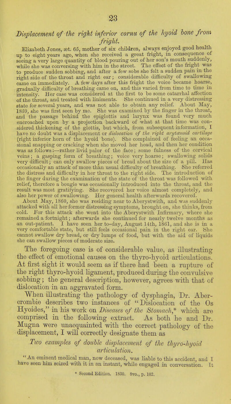 Displacement of the right inferior cornu of the hyoid hone from fright. ElkaTaeth Jones, set. 65, mother of six cMldreii, always enjoyed good health up to eight years ago, when she received a great fright, in consequence oi seeing a very large quantity of blood pouring out of her son's mouth suddenly, while she was conversing with him in the street. The effect of the fright was to produce sudden sobbing, and after a few sobs she felt a sudden pain in the right side of the throat and right ear; considerable difficulty of swallowing came on immediately. A few days after this fright the voice became hoarse, gradually difficulty of breathing came on, and this varied from time to time in intensity. Her case was considered at the first to be some catarrhal affection of the throat, and treated with liniments. She continued in a very distressing state for several years, and was not able to obtain any relief. About May, 1859, she was first seen by me. She was examined by the finger in the throat, and the passage behind the epiglottis and larynx was found very much encroached upon by a projection backward of what at that time was con- sidered thickening of the glottis, but which, from subsequent information, I have no doubt was a displacement or dislocation of the right arytcenoid cartilage (right inferior horn of the hyoid bone). She complained of feeling an occa- sional snapping or cracking when she moved her head, and then her condition was as follows:—rather Livid palor of the face; some fulness of the cervical veins; a gasping form of breathing; voice very hoarse; swallowing solids very difficult; can only swallow pieces of bread about the size of a pill. Has occasionally an attack of more than usual difficulty of breathing. She referred the distress and difficulty in her throat to the right side. The introduction of the finger duriug the examination of the state of the throat was followed with relief, therefore a bougie was occasionally introduced into the throat, tind the residt was most gratilying. She recovered her voice almost completely, and also her power of swallowing. Her general health afterwards recovered. About May, 1860, she was residing near to Aberystwith, and was suddenly attacked with all her former distressing symptoms, brought on, she thinks, from cold. JFor this attack she went into the Aberystwith Infii-maiy, where she remained a fortnight; afterwards she continued for nearly twelve months as an out-patient. I have seen her to-day, August 14th, 1861, and she is in a very comfortable state, but still feels occasional pain in the right ear. She cannot swallow dry bread, or dry lumps of food, but with the aid of liquids she can swallow pieces of moderate size. The foregoing ease is of considerable value, as illustrating the effect of emotional causes on the thyro-hyoid articulations. At first sight it would seem as if there had been a rupture of the right thyro-hyoid ligament, produced during the convulsive sobbing; the general description, however, agrees with that of dislocation in an aggravated form. When illustrating the pathology of dysphagia. Dr. Aber- crombie describes two instances of Dislocation of the Os Hyoides, in his work on Diseases of the Stomach* which are comprised in the following extract. As both he and Dr. Mugna were imacquainted with the correct pathology of the displacement, I will correctly designate them as Two examples of double displacement of the thyro-hyoid articulation.  An eminent medical man, now deceased, was liable to this accident, and I have seen him seized with it in an instant, while engaged in conversation. It • Second Edition. 1830. 8vo., p. 102.